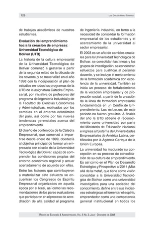 128                                                                                luIs carlos arraut camarGo




de trabajos académicos de nuestros                     de Ingeniería Industrial, en torno a la
estudiantes.                                           necesidad de consolidar la formación
                                                       empresarial de los estudiantes y el
Evolución del emprendimiento
                                                       acercamiento de la universidad al
hacia la creación de empresas:
                                                       sector empresarial.
Universidad Tecnológica de
Bolívar (UTB)                                          El 2003 es un año de cambios crucia‑
                                                       les para la Universidad Tecnológica de
La historia de la cultura empresarial
                                                       Bolívar: se consolidan las líneas y los
de la Universidad Tecnológica de
                                                       grupos de investigación, se concentran
Bolívar comenzó a gestarse a partir
                                                       esfuerzos para cualificar al personal
de la segunda mitad de la década de
                                                       docente, y se incluye el mejoramiento
los noventa, y se materializó en el año
                                                       de la formación académica con exce‑
1998 con la incorporación al plan de
                                                       lencia de la universidad. También se
estudios en todos los programas de la
                                                       inicia un proceso de fortalecimiento
UTB de la asignatura Cátedra Empre‑
                                                       de la vocación empresarial y de pro‑
sarial, por iniciativa de profesores del
                                                       yección social, a partir de la creación
programa de Ingeniería Industrial y de
                                                       de la línea de formación empresarial
la Facultad de Ciencias Económicas
                                                       fundamentada en un Centro de Em‑
y Administrativas, motivados por los
                                                       prendimiento. Los esfuerzos de este
cambios en el entorno económico
                                                       periodo no fueron gratuitos. A finales
del país, así como por las nuevas
                                                       del año la UTB obtiene el reconoci‑
tendencias gerenciales acerca del
                                                       miento como universidad por parte
emprendimiento.
                                                       del Ministerio de Educación Nacional
El diseño de contenidos de la Cátedra                  e ingresa al Sistema de Universidades
Empresarial, que comenzó a impar‑                      Empresariales de América Latina, cer‑
tirse desde enero de 1999, obedecía                    tificadas por la Agencia Certqua de la
al objetivo principal de formar un em‑                 Unión Europea.
presario con el sello de la Universidad                La universidad ha madurado su con‑
Tecnológica de Bolívar, capaz de com‑                  cepción en su proceso de consolida‑
prender las condiciones propias del                    ción de su cultura de emprendimiento.
entorno económico regional y actuar                    Es así como en el Plan de Desarrollo
acertadamente de acuerdo con ellas.                    Estratégico y Prospectivo al 2014 ¡Más
Entre los factores que contribuyeron                   allá de la meta!, que tiene como visión
a materializar este esfuerzo se en‑                    consolidar a la Universidad Tecnoló‑
cuentran los Congresos de Espíritu                     gica de Bolívar como una universidad
Empresarial organizados en aquella                     investigativa para una sociedad del
época por el Icesi, así como las reco‑                 conocimiento, define entre sus iniciati‑
mendaciones de los pares evaluadores                   vas estratégicas el fomentar el espíritu
que participaron en el proceso de acre‑                emprendedor como una competencia
ditación de alta calidad al programa                   general institucional en todos los


              Revista de economía & administRación, vol. 5 no. 2. Julio - diciembRe de 2008
 