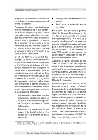 HacIa un modelo de emprendImIento de InnovacIón aBIerta socIalmente responsaBle:                       129
caso unIversIdad tecnolóGIca de Bolívar




programas de formación, a través de                                 •	    Participación	de	empresarios	de	la	
los actuales o los nuevos que para el                                     región.
efecto se diseñen.                                                  •	    Realización	de	ferias	de	ideas	de	
Estas características guiarán el nuevo                                    negocios.
modelo institucional, en el cual se iden‑                           En el año 1999 se inicia la primera
tificarán los proyectos y actividades                               clase de Cátedra Empresarial en to‑
innovadoras que deben ser incorpora‑                                dos los programas de la universidad
dos paulatinamente a las estructuras                                en los semestres 9 y 10. A partir de la
tradicionales, apoyados en una cultura                              experiencia de ese año, se concluye
de la creación de empresas y de la                                  que una sola cátedra no era suficiente
innovación. De esta manera surge de                                 para la generación de una cultura de
la práctica misma un nuevo modelo
                                                                    emprendimiento. Es así como en el
organizativo para la innovación y la
                                                                    año 2000 comienza un proceso de
consolidación institucional.
                                                                    aprendizaje y adaptación de los pro‑
En el año 1998 la Universidad Tec‑                                  gramas de emprendimiento.
nológica de Bolívar (en ese entonces
                                                                    A partir del segundo semestre del año
corporación universitaria) emprende
                                                                    2000 se inicia la feria de negocios
el primer intento de adaptar sus con‑
                                                                    denominada Expoideas,1 que durante
tenidos académicos con el objetivo de
                                                                    cuatro años fue un sitio de encuentro
formar futuros profesionales con capa‑
                                                                    entre la academia y la clase empresa‑
cidad creadora, que hicieran frente a
                                                                    rial para mostrar las ideas de negocio
las tendencias internacionales. Es así
                                                                    desarrolladas por los estudiantes de
como los docentes de los programas
de Ingeniería Industrial y Administra‑                              Cátedra Empresarial.
ción conforman el comité encargado                                  La interdisciplinaridad fue uno de los
de establecer los lineamientos de una                               factores de éxito de esta Cátedra
nueva asignatura que tuviera en cuen‑                               Empresarial. La mezcla de diferentes
ta las siguientes premisas:                                         estudiantes de todos los programas
•	   Alto	contenido	local,	para	que	los	                            logró posicionar a la UTB como líder
     estudiantes conocieran cómo se                                 en formación empresarial en la ciudad
     mueve el entorno de los negocios                               de Cartagena de Indias. Durante los
     en Cartagena de Indias y el Caribe                             primeros cuatro años de Expoideas
     colombiano.                                                    fue importante la participación de los
•	   Fomento	 a	 la	 conformación	 de	                              estudiantes en todos los eventos lo‑
     grupos interdisciplinarios en los                              cales y nacionales que apuntaran a la
     cursos que se dictarán en cada                                 creación de empresas en el país. Entre
     semestre.                                                      los eventos se puede mencionar:

1. Nombre que ha sido utilizado en la Universidad Tecnológica de Bolívar desde el año 2001 para refe‑
   renciar su feria de ideas de negocio.




                      Revista de economía & administRación, vol. 5 no. 2. Julio - diciembRe de 2008
 