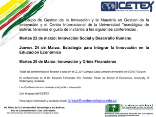 El Grupo de Gestion de la Innovación y la Maestría en Gestion de la
Innovación y el Centro Internacional de la Universidad Tecnológica de
Bolivar, tenemos el gusto de invitarlos a las siguientes conferencias :

Martes 22 de marzo: Innovación Social y Desarrollo Humano

Jueves 24 de Marzo: Estrategia para Integrar la Innovación en la
Educación Económica

Martes 29 de Marzo: Innovación y Crisis Financieras

Todas las conferencias se llevaran a cabo en el CL 201 Campus Casa Lemaitre en horario de 5:00 a 7:00 p.m.

El conferencista es el Dr. Eduardo Fernandez Pol. Profesor Titular de School of Economics, University of
Wollongong, Australia.

Las Conferencias son abiertas a el publico interesado.

Con el apoyo del ICETEX

Para mayor informacón y contacto email:   larraut@unitecnologica.edu.co
 