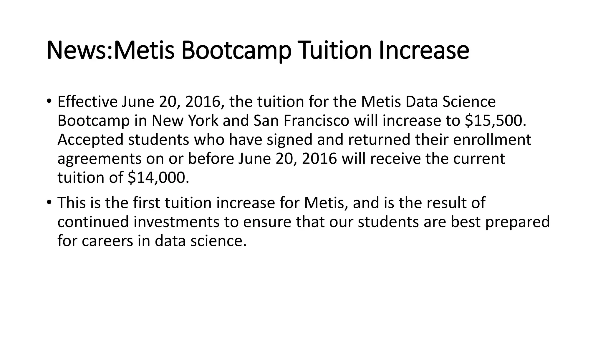 News:Metis Bootcamp Tuition Increase
• Effective June 20, 2016, the tuition for the Metis Data Science
Bootcamp in New York and San Francisco will increase to $15,500.
Accepted students who have signed and returned their enrollment
agreements on or before June 20, 2016 will receive the current
tuition of $14,000.
• This is the first tuition increase for Metis, and is the result of
continued investments to ensure that our students are best prepared
for careers in data science.
 