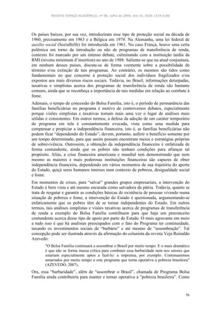 REVISTA ESPAÇO ACADÊMICO, nº 98, Julho de 2009, Ano IX, ISSN 1519-6186
56
Os países baixos, por sua vez, introduziram esse tipo de proteção social na década de
1960, precisamente em 1963 e a Bélgica em 1974. Na Alemanha, uma lei federal de
auxílio social (Sozialhilfe) foi introduzida em 1961. No caso França, houve uma certa
polêmica em torno da introdução ou não de programas de transferência de renda,
contexto foi marcado por um intenso debate, culminando com a instituição tardia da
RMI (revenu minimum d’insertion) no ano de 1988. Saliente-se que na atual conjuntura,
em nenhum desses países, discute-se de forma veemente sobre a possibilidade de
término e/ou extinção de tais programas. Ao contrário, os mesmos são tidos como
fundamentais no que concerne à proteção social dos indivíduos fragilizados e/ou
expostos aos mais diversos riscos sociais. Todavia, no Brasil, informações deturpadas,
taxativas e simplistas acerca dos programas de transferência de renda são bastante
comuns, ainda que se reconheça a importância de tais medidas em relação ao combate à
fome.
Ademais, o tempo de concessão do Bolsa Família, isto é, o período de permanência das
famílias beneficiárias no programa é motivo de controversos debates, especialmente
porque visões simplistas e taxativas tomam mais uma vez o lugar de análises mais
sólidas e consistentes. Em outros termos, a defesa da adoção de um caráter temporário
do programa em tela é constantemente evocada, vista como uma medida para
compensar e propiciar a independência financeira, isto é, as famílias beneficiárias não
podem ficar “dependendo do Estado”, devem, portanto, auferir o benefício somente por
um tempo determinado, para que assim possam encontram meios e estratégias próprias
de sobrevivência. Outrossim, a obtenção da independência financeira é enfatizada de
forma contundente, ainda que os pobres não tenham condições para afiançar tal
propósito. Aliás, a crise financeira americana e mundial tem demonstrando que nem
mesmo as maiores e mais poderosas instituições financeiras são capazes de obter
independência financeira, dependendo em vários momentos de sua trajetória do aporte
do Estado, quiçá seres humanos imersos num contexto de pobreza, desigualdade social
e fome.
Em momentos de crises, para “salvar” grandes grupos empresariais, a intervenção do
Estado é bem vista e até mesmo encarada como salvadora da pátria. Todavia, quanto se
trata de resgatar e garantir as condições básicas de existência de pessoas vivendo numa
situação de pobreza e fome, a intervenção do Estado é questionada, argumentando-se
enfaticamente que os pobres têm de se tornar independentes do Estado. Em outros
termos, tais análises simplistas e visões taxativas acerca de programas de transferência
de renda a exemplo do Bolsa Família contribuem para que haja um preconceito
contundente acerca desse tipo de apoio por parte do Estado. O mais agravante em meio
a tudo isso é que há analistas preocupados com o fato do Programa ter continuidade,
taxando os investimentos sociais de “barbárie” e até mesmo de “assombração”. Tal
concepção pode ser ilustrada através da afirmação do colunista da revista Veja Reinaldo
Azevedo:
"O Bolsa Família continuará a assombrar o Brasil por muito tempo. E o mais dramático
é que não se forma massa crítica para combater essa barbaridade nem nos setores que
estariam especialmente aptos a fazê-lo: a imprensa, por exemplo. Continuaremos
amarrados por muito tempo a este programa que torna operativa a pobreza brasileira”
(AZEVEDO, 2007).
Ora, essa “barbaridade”, além de “assombrar o Brasil”, chamada de Programa Bolsa
Família ainda contribuiria para manter e tornar operativa a “pobreza brasileira”. Como
 