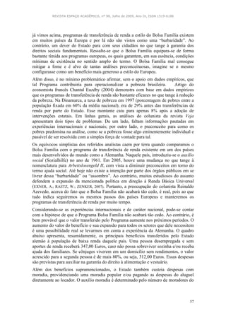 REVISTA ESPAÇO ACADÊMICO, nº 98, Julho de 2009, Ano IX, ISSN 1519-6186
57
já vimos acima, programas de transferência de renda a estilo do Bolsa Família existem
em muitos países da Europa e por lá não são vistos como uma “barbaridade”. Ao
contrário, um dever do Estado para com seus cidadãos no que tange à garantia dos
direitos sociais fundamentais. Ressalte-se que o Bolsa Família equipara-se de forma
bastante tímida aos programas europeus, os quais garantem, em sua essência, condições
mínimas de existência no sentido amplo do termo. O Bolsa Família mal consegue
mitigar a fome e é alvo de tantas análises preconceituosas, imagine se o mesmo
configurasse como um benefício mais generoso a estilo do Europeu.
Além disso, é no mínimo problemático afirmar, sem o apoio em dados empíricos, que
tal Programa contribuiria para operacionalizar a pobreza brasileira. Artigo do
economista francês Chantal Euzéby (2004) demonstra com base em dados empíricos
que os programas de transferência de renda são bastante eficazes no que tange à redução
da pobreza. Na Dinamarca, a taxa de pobreza em 1997 (porcentagem de pobres entre a
população fixada em 60% da média nacional), era de 29% antes das transferências de
renda por parte do Estado. Esse montante caiu para apenas 8% após a adoção de
intervenções estatais. Em linhas gerais, as análises do colunista da revista Veja
apresentam dois tipos de problemas. De um lado, faltam informações pautadas em
experiências internacionais e nacionais; por outro lado, o preconceito para como os
pobres predomina na análise, como se a pobreza fosse algo eminentemente individual e
passível de ser resolvida com a simples força de vontade para tal.
Os equívocos simplistas dos referidos analistas caem por terra quando comparamos o
Bolsa Família com o programa de transferência de renda existente em um dos países
mais desenvolvidos do mundo como a Alemanha. Naquele país, introduziu-se o auxílio
social (Sozialhilfe) no ano de 1961. Em 2005, houve uma mudança no que tange à
nomenclatura para Arbeitslosengeld II, com vista a diminuir preconceitos em torno do
termo ajuda social. Até hoje não existe a intenção por parte dos órgãos públicos em se
livrar dessa “barbaridade” ou “assombro”. Ao contrário, muitos estudiosos do assunto
defendem a expansão da mencionada política em direção à Renda Básica Universal
(EXNER, A.; RAETZ, W.; ZENKER, 2007). Portanto, a preocupação do colunista Reinaldo
Azevedo, acerca do fato que o Bolsa Família não acabará tão cedo, é real, pois ao que
tudo indica seguiremos os mesmos passos dos países Europeus e manteremos os
programas de transferência de renda por muito tempo.
Considerando-se as experiências internacionais e de caráter nacional, pode-se contar
com a hipótese de que o Programa Bolsa Família não acabará tão cedo. Ao contrário, é
bem provável que o valor transferido pelo Programa aumente nos próximos períodos. O
aumento do valor do benefício e sua expansão para todos os setores que dele necessitem
é uma possibilidade real se levarmos em conta a experiência da Alemanha. O quadro
abaixo apresenta, resumidamente, os principais benefícios transferidos pelo Estado
alemão à população de baixa renda daquele país. Uma pessoa desempregada e sem
aportes de renda receberá 347,00 Euros, caso não possa sobreviver sozinha e/ou receba
ajuda dos familiares. Se cônjuges viverem em um domicílio sem rendimentos, o valor
acrescido para a segunda pessoa é de mais 80%, ou seja, 312,00 Euros. Essas despesas
são previstas para auxiliar na garantia do direito à alimentação e vestuário.
Além dos benefícios supramencionados, o Estado também custeia despesas com
moradia, providenciando uma moradia popular e/ou pagando as despesas do aluguel
diretamente ao locador. O auxílio moradia é determinado pelo número de moradores do
 
