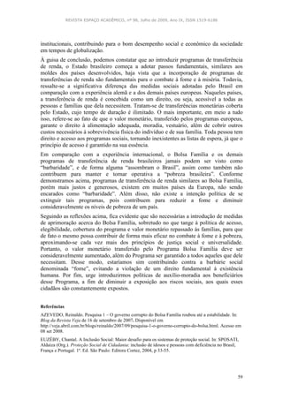 REVISTA ESPAÇO ACADÊMICO, nº 98, Julho de 2009, Ano IX, ISSN 1519-6186
59
institucionais, contribuindo para o bom desempenho social e econômico da sociedade
em tempos de globalização.
À guisa de conclusão, podemos constatar que ao introduzir programas de transferência
de renda, o Estado brasileiro começa a adotar passos fundamentais, similares aos
moldes dos países desenvolvidos, haja vista que a incorporação de programas de
transferências de renda são fundamentais para o combate à fome e à miséria. Todavia,
ressalte-se a significativa diferença das medidas sociais adotadas pelo Brasil em
comparação com a experiência alemã e a dos demais países europeus. Naqueles países,
a transferência de renda é concebida como um direito, ou seja, acessível a todas as
pessoas e famílias que dela necessitem. Tratam-se de transferências monetárias coberta
pelo Estado, cujo tempo de duração é ilimitado. O mais importante, em meio a tudo
isso, refere-se ao fato de que o valor monetário, transferido pelos programas europeus,
garante o direito à alimentação adequada, moradia, vestuário, além de cobrir outros
custos necessários à sobrevivência física do indivíduo e de sua família. Toda pessoa tem
direito e acesso aos programas sociais, tornando inexistentes as listas de espera, já que o
princípio de acesso é garantido na sua essência.
Em comparação com a experiência internacional, o Bolsa Família e os demais
programas de transferência de renda brasileiros jamais podem ser visto como
“barbaridade”, e de forma alguma “assombram o Brasil”, assim como também não
contribuem para manter e tornar operativa a “pobreza brasileira”. Conforme
demonstramos acima, programas de transferência de renda similares ao Bolsa Família,
porém mais justos e generosos, existem em muitos países da Europa, não sendo
encarados como “barbaridade”. Além disso, não existe a intenção política de se
extinguir tais programas, pois contribuem para reduzir a fome e diminuir
consideravelmente os níveis de pobreza de um país.
Seguindo as reflexões acima, fica evidente que são necessárias a introdução de medidas
de aprimoração acerca do Bolsa Família, sobretudo no que tange à política de acesso,
elegibilidade, cobertura do programa e valor monetário repassado às famílias, para que
de fato o mesmo possa contribuir de forma mais eficaz no combate à fome e à pobreza,
aproximando-se cada vez mais dos princípios de justiça social e universalidade.
Portanto, o valor monetário transferido pelo Programa Bolsa Família deve ser
consideravelmente aumentado, além do Programa ser garantido a todos aqueles que dele
necessitam. Desse modo, estaríamos sim contribuindo contra a barbárie social
denominada “fome”, evitando a violação de um direito fundamental à existência
humana. Por fim, urge introduzirmos políticas de auxílio-moradia aos beneficiários
desse Programa, a fim de diminuir a exposição aos riscos sociais, aos quais esses
cidadãos são constantemente expostos.
Referências
AZEVEDO, Reinaldo. Pesquisa 1 – O governo corrupto do Bolsa Família roubou até a estabilidade. In:
Blog da Revista Veja de 16 de setembro de 2007. Disponível em
http://veja.abril.com.br/blogs/reinaldo/2007/09/pesquisa-1-o-governo-corrupto-do-bolsa.html. Acesso em
08 set 2008.
EUZÉBY, Chantal. A Inclusão Social: Maior desafio para os sistemas de proteção social. In: SPOSATI,
Aldaiza (Org.). Proteção Social de Cidadania: inclusão de idosos e pessoas com deficiência no Brasil,
França e Portugal. 1ª. Ed. São Paulo: Editora Cortez, 2004, p 33-55.
 