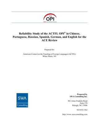 Reliability Study of the ACTFL OPI®
in Chinese,
Portuguese, Russian, Spanish, German, and English for the
ACE Review
Prepared for:
American Council on the Teaching of Foreign Languages (ACTFL)
White Plains, NY
Prepared by
SWA Consulting Inc.
801 Jones Franklin Road
Suite 270
Raleigh, NC 27606
919.835.1562
http://www.swa-consulting.com
 