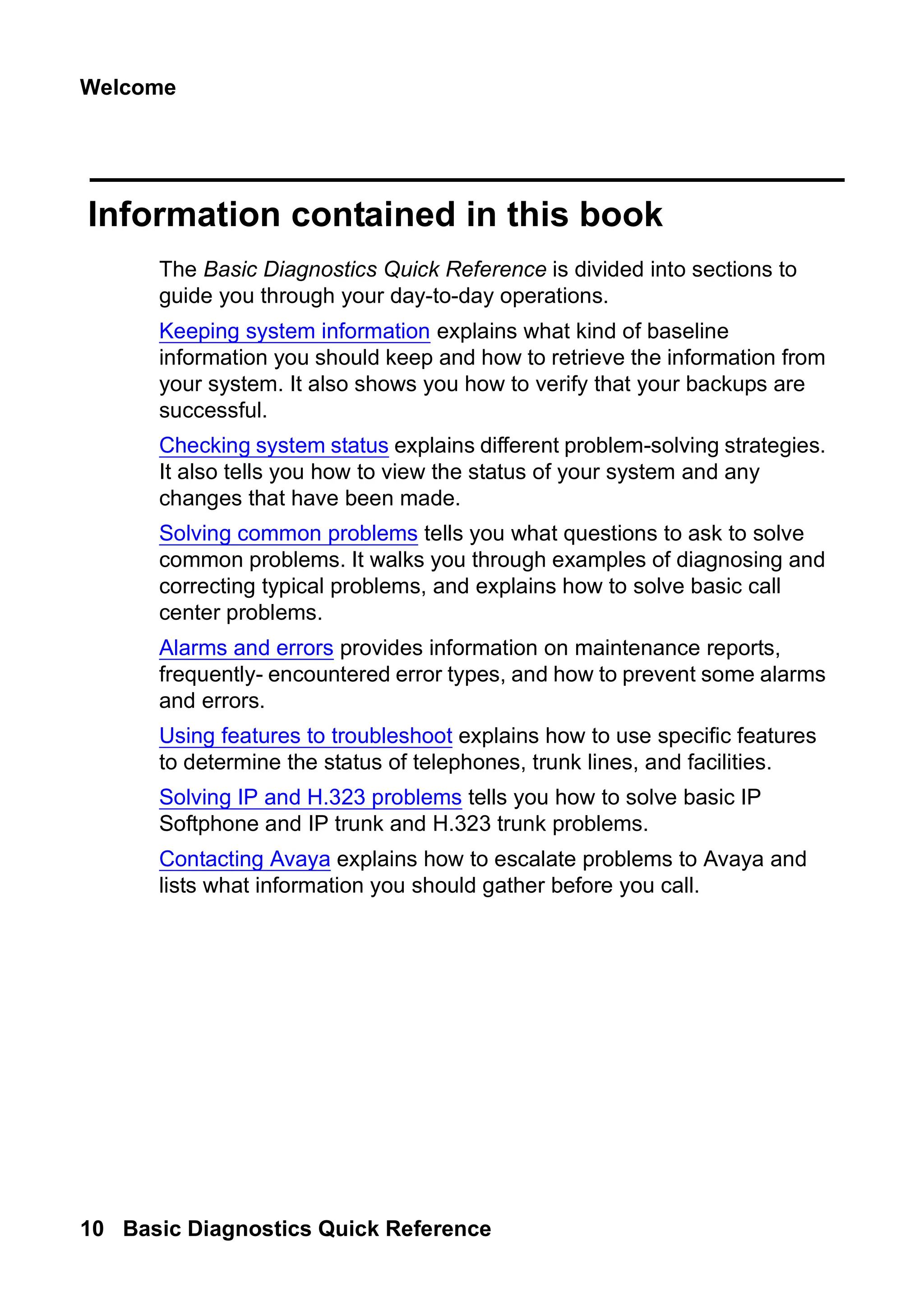 Welcome
10 Basic Diagnostics Quick Reference
Information contained in this book
The Basic Diagnostics Quick Reference is divided into sections to
guide you through your day-to-day operations.
Keeping system information explains what kind of baseline
information you should keep and how to retrieve the information from
your system. It also shows you how to verify that your backups are
successful.
Checking system status explains different problem-solving strategies.
It also tells you how to view the status of your system and any
changes that have been made.
Solving common problems tells you what questions to ask to solve
common problems. It walks you through examples of diagnosing and
correcting typical problems, and explains how to solve basic call
center problems.
Alarms and errors provides information on maintenance reports,
frequently- encountered error types, and how to prevent some alarms
and errors.
Using features to troubleshoot explains how to use specific features
to determine the status of telephones, trunk lines, and facilities.
Solving IP and H.323 problems tells you how to solve basic IP
Softphone and IP trunk and H.323 trunk problems.
Contacting Avaya explains how to escalate problems to Avaya and
lists what information you should gather before you call.
 