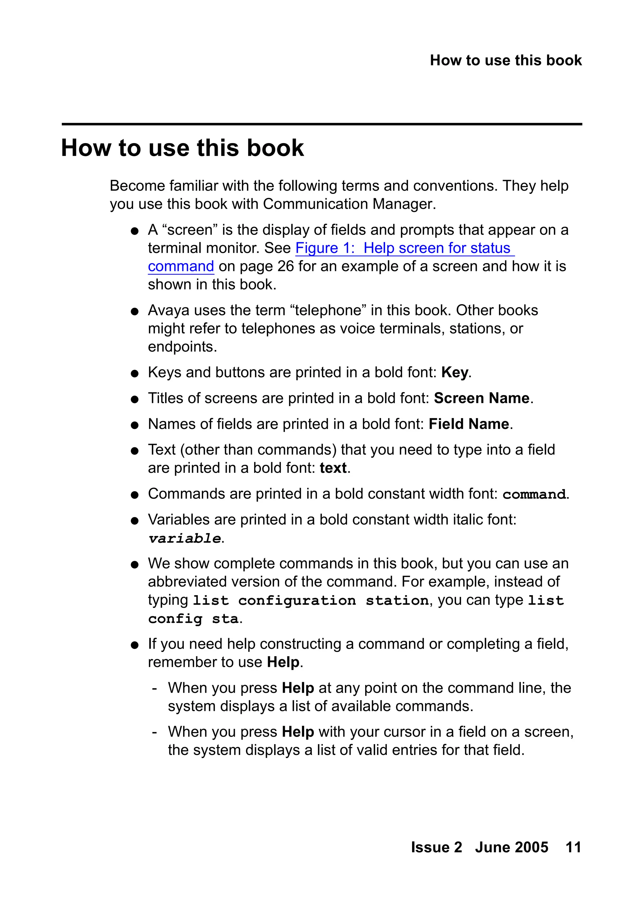 How to use this book
Issue 2 June 2005 11
How to use this book
Become familiar with the following terms and conventions. They help
you use this book with Communication Manager.
● A “screen” is the display of fields and prompts that appear on a
terminal monitor. See Figure 1: Help screen for status
command on page 26 for an example of a screen and how it is
shown in this book.
● Avaya uses the term “telephone” in this book. Other books
might refer to telephones as voice terminals, stations, or
endpoints.
● Keys and buttons are printed in a bold font: Key.
● Titles of screens are printed in a bold font: Screen Name.
● Names of fields are printed in a bold font: Field Name.
● Text (other than commands) that you need to type into a field
are printed in a bold font: text.
● Commands are printed in a bold constant width font: command.
● Variables are printed in a bold constant width italic font:
variable.
● We show complete commands in this book, but you can use an
abbreviated version of the command. For example, instead of
typing list configuration station, you can type list
config sta.
● If you need help constructing a command or completing a field,
remember to use Help.
- When you press Help at any point on the command line, the
system displays a list of available commands.
- When you press Help with your cursor in a field on a screen,
the system displays a list of valid entries for that field.
 
