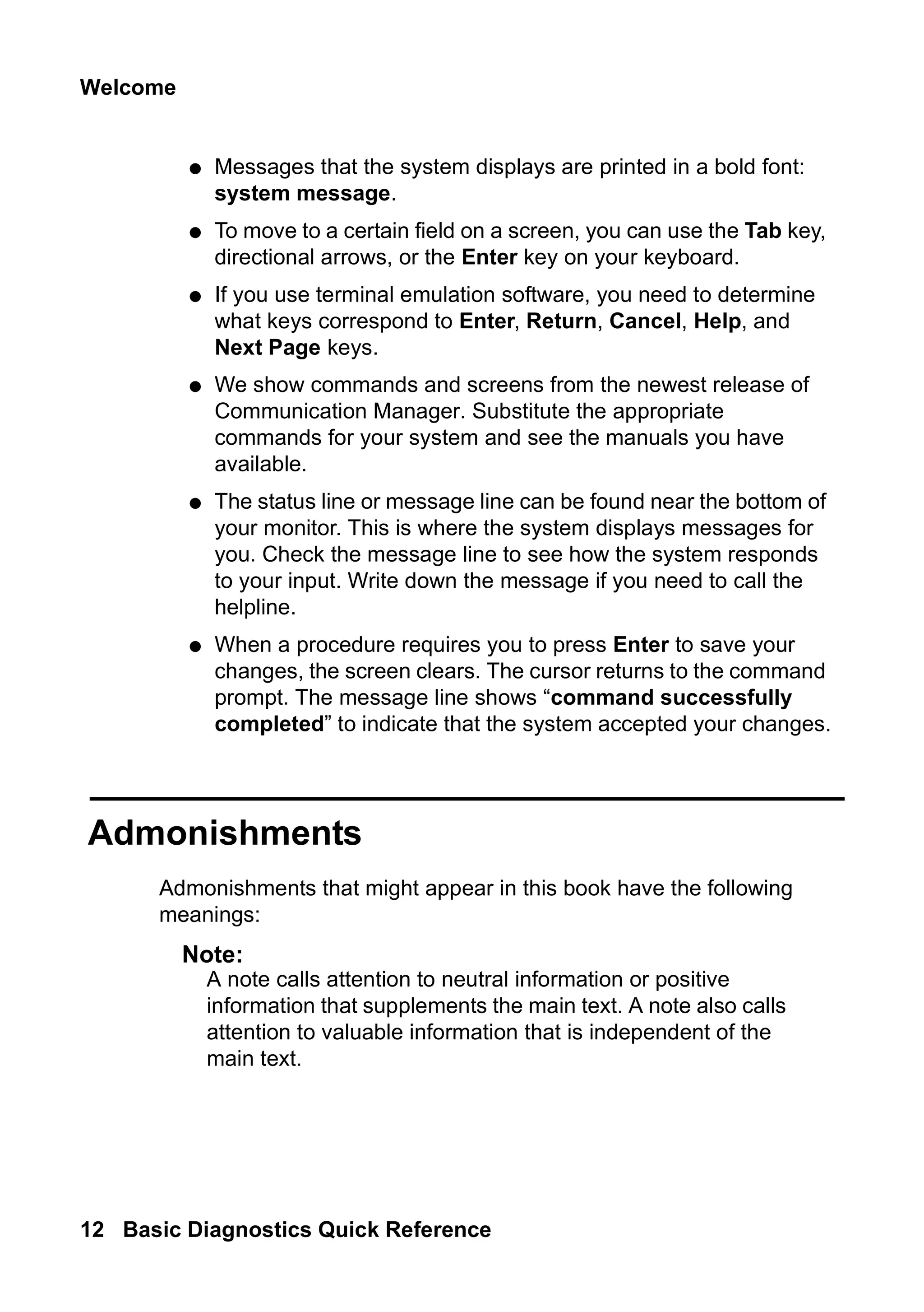 Welcome
12 Basic Diagnostics Quick Reference
● Messages that the system displays are printed in a bold font:
system message.
● To move to a certain field on a screen, you can use the Tab key,
directional arrows, or the Enter key on your keyboard.
● If you use terminal emulation software, you need to determine
what keys correspond to Enter, Return, Cancel, Help, and
Next Page keys.
● We show commands and screens from the newest release of
Communication Manager. Substitute the appropriate
commands for your system and see the manuals you have
available.
● The status line or message line can be found near the bottom of
your monitor. This is where the system displays messages for
you. Check the message line to see how the system responds
to your input. Write down the message if you need to call the
helpline.
● When a procedure requires you to press Enter to save your
changes, the screen clears. The cursor returns to the command
prompt. The message line shows “command successfully
completed” to indicate that the system accepted your changes.
Admonishments
Admonishments that might appear in this book have the following
meanings:
Note:
Note: A note calls attention to neutral information or positive
information that supplements the main text. A note also calls
attention to valuable information that is independent of the
main text.
 