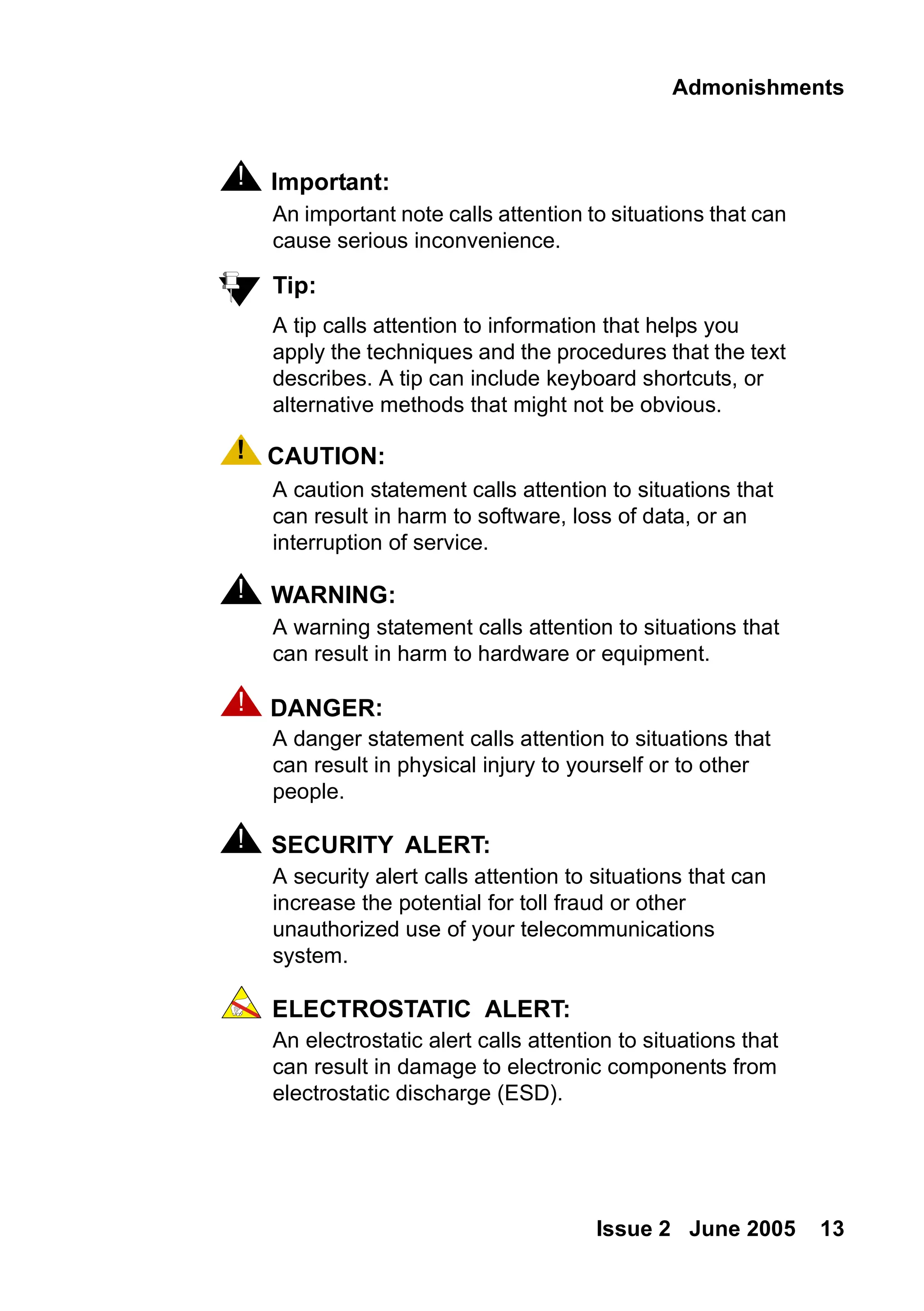 Admonishments
Issue 2 June 2005 13
! Important:
Important: An important note calls attention to situations that can
cause serious inconvenience.
Tip:
Tip: A tip calls attention to information that helps you
apply the techniques and the procedures that the text
describes. A tip can include keyboard shortcuts, or
alternative methods that might not be obvious.
! CAUTION:
CAUTION: A caution statement calls attention to situations that
can result in harm to software, loss of data, or an
interruption of service.
! WARNING:
WARNING: A warning statement calls attention to situations that
can result in harm to hardware or equipment.
! DANGER:
DANGER: A danger statement calls attention to situations that
can result in physical injury to yourself or to other
people.
! SECURITY ALERT:
SECURITY ALERT: A security alert calls attention to situations that can
increase the potential for toll fraud or other
unauthorized use of your telecommunications
system.
ELECTROSTATIC ALERT:
ELECTROSTATIC ALERT: An electrostatic alert calls attention to situations that
can result in damage to electronic components from
electrostatic discharge (ESD).
 