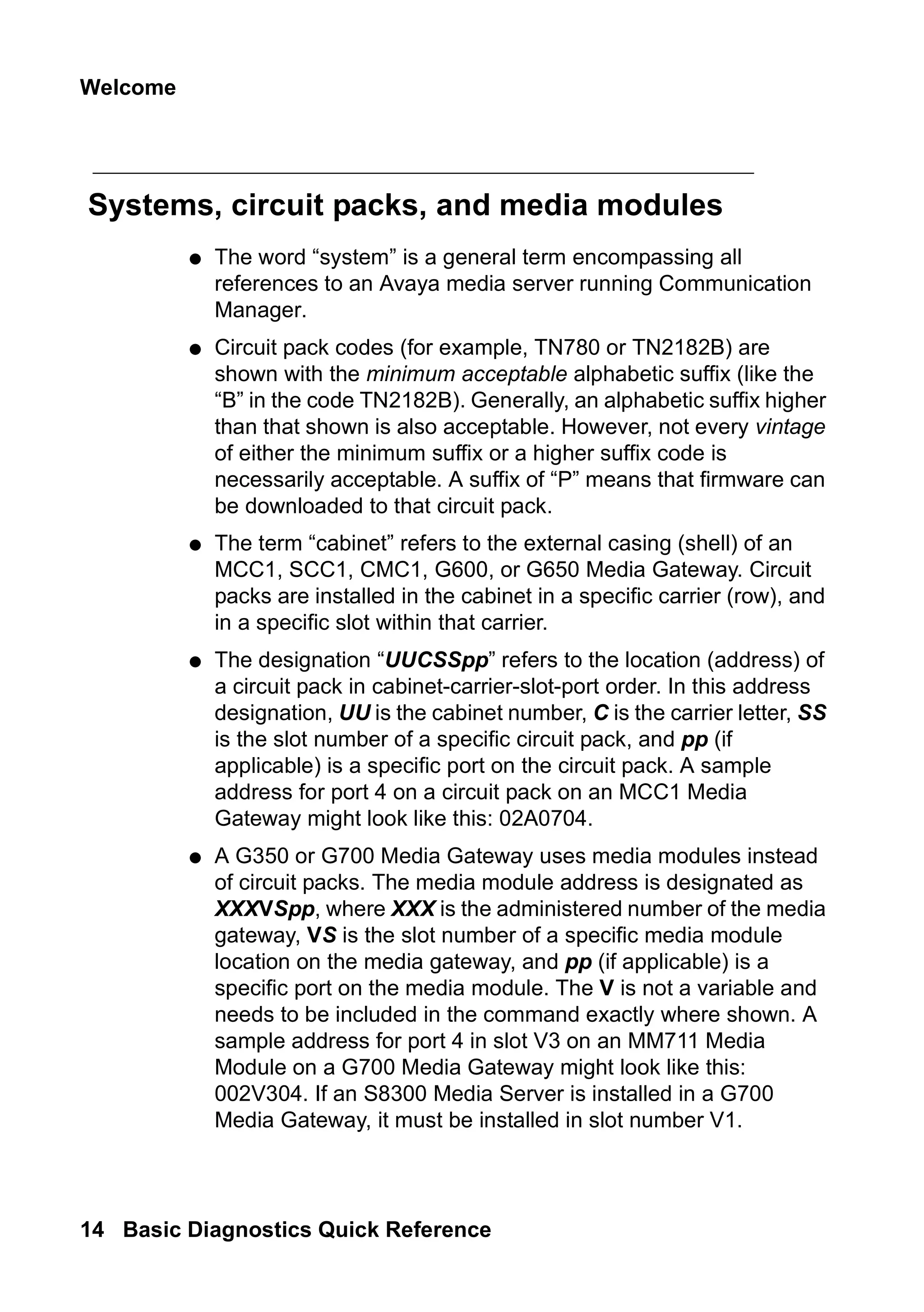 Welcome
14 Basic Diagnostics Quick Reference
Systems, circuit packs, and media modules
● The word “system” is a general term encompassing all
references to an Avaya media server running Communication
Manager.
● Circuit pack codes (for example, TN780 or TN2182B) are
shown with the minimum acceptable alphabetic suffix (like the
“B” in the code TN2182B). Generally, an alphabetic suffix higher
than that shown is also acceptable. However, not every vintage
of either the minimum suffix or a higher suffix code is
necessarily acceptable. A suffix of “P” means that firmware can
be downloaded to that circuit pack.
● The term “cabinet” refers to the external casing (shell) of an
MCC1, SCC1, CMC1, G600, or G650 Media Gateway. Circuit
packs are installed in the cabinet in a specific carrier (row), and
in a specific slot within that carrier.
● The designation “UUCSSpp” refers to the location (address) of
a circuit pack in cabinet-carrier-slot-port order. In this address
designation, UU is the cabinet number, C is the carrier letter, SS
is the slot number of a specific circuit pack, and pp (if
applicable) is a specific port on the circuit pack. A sample
address for port 4 on a circuit pack on an MCC1 Media
Gateway might look like this: 02A0704.
● A G350 or G700 Media Gateway uses media modules instead
of circuit packs. The media module address is designated as
XXXVSpp, where XXX is the administered number of the media
gateway, VS is the slot number of a specific media module
location on the media gateway, and pp (if applicable) is a
specific port on the media module. The V is not a variable and
needs to be included in the command exactly where shown. A
sample address for port 4 in slot V3 on an MM711 Media
Module on a G700 Media Gateway might look like this:
002V304. If an S8300 Media Server is installed in a G700
Media Gateway, it must be installed in slot number V1.
 