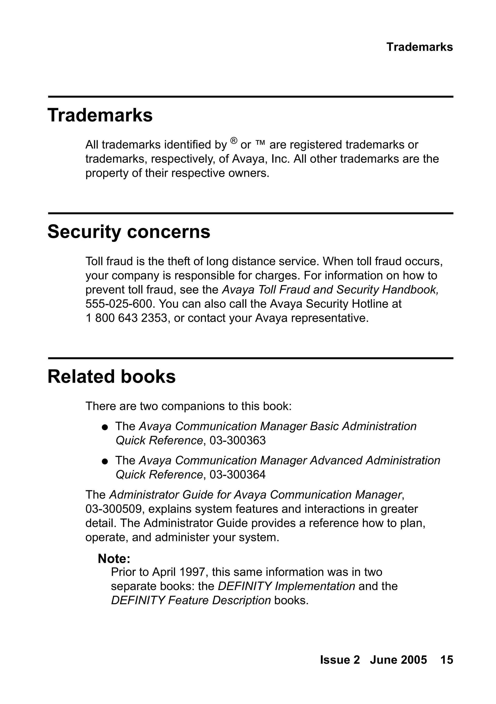 Trademarks
Issue 2 June 2005 15
Trademarks
All trademarks identified by ®
or ™ are registered trademarks or
trademarks, respectively, of Avaya, Inc. All other trademarks are the
property of their respective owners.
Security concerns
Toll fraud is the theft of long distance service. When toll fraud occurs,
your company is responsible for charges. For information on how to
prevent toll fraud, see the Avaya Toll Fraud and Security Handbook,
555-025-600. You can also call the Avaya Security Hotline at
1 800 643 2353, or contact your Avaya representative.
Related books
There are two companions to this book:
● The Avaya Communication Manager Basic Administration
Quick Reference, 03-300363
● The Avaya Communication Manager Advanced Administration
Quick Reference, 03-300364
The Administrator Guide for Avaya Communication Manager,
03-300509, explains system features and interactions in greater
detail. The Administrator Guide provides a reference how to plan,
operate, and administer your system.
Note:
Note: Prior to April 1997, this same information was in two
separate books: the DEFINITY Implementation and the
DEFINITY Feature Description books.
 
