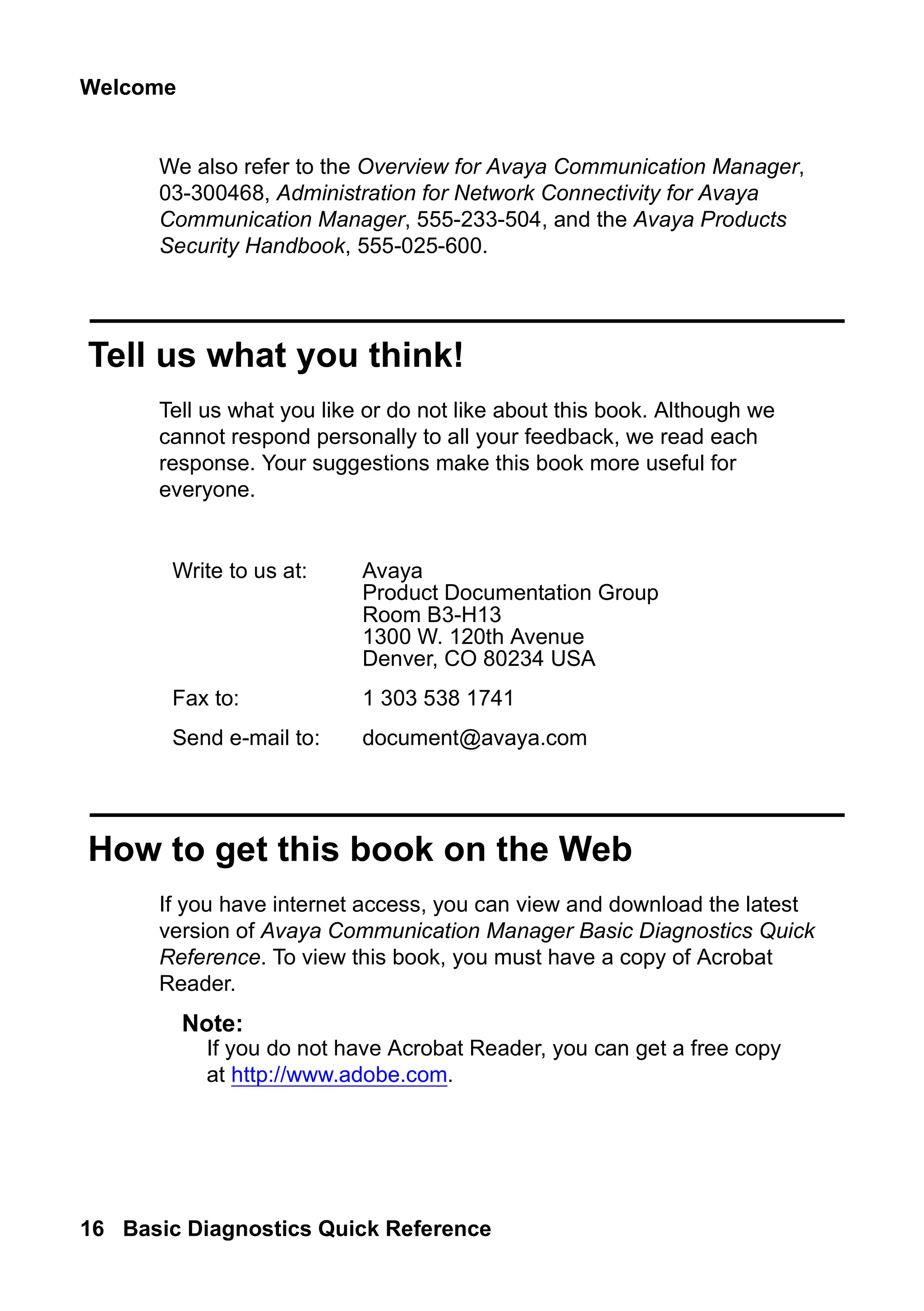 Welcome
16 Basic Diagnostics Quick Reference
We also refer to the Overview for Avaya Communication Manager,
03-300468, Administration for Network Connectivity for Avaya
Communication Manager, 555-233-504, and the Avaya Products
Security Handbook, 555-025-600.
Tell us what you think!
Tell us what you like or do not like about this book. Although we
cannot respond personally to all your feedback, we read each
response. Your suggestions make this book more useful for
everyone.
How to get this book on the Web
If you have internet access, you can view and download the latest
version of Avaya Communication Manager Basic Diagnostics Quick
Reference. To view this book, you must have a copy of Acrobat
Reader.
Note:
Note: If you do not have Acrobat Reader, you can get a free copy
at http://www.adobe.com.
Write to us at: Avaya
Product Documentation Group
Room B3-H13
1300 W. 120th Avenue
Denver, CO 80234 USA
Fax to: 1 303 538 1741
Send e-mail to: document@avaya.com
 