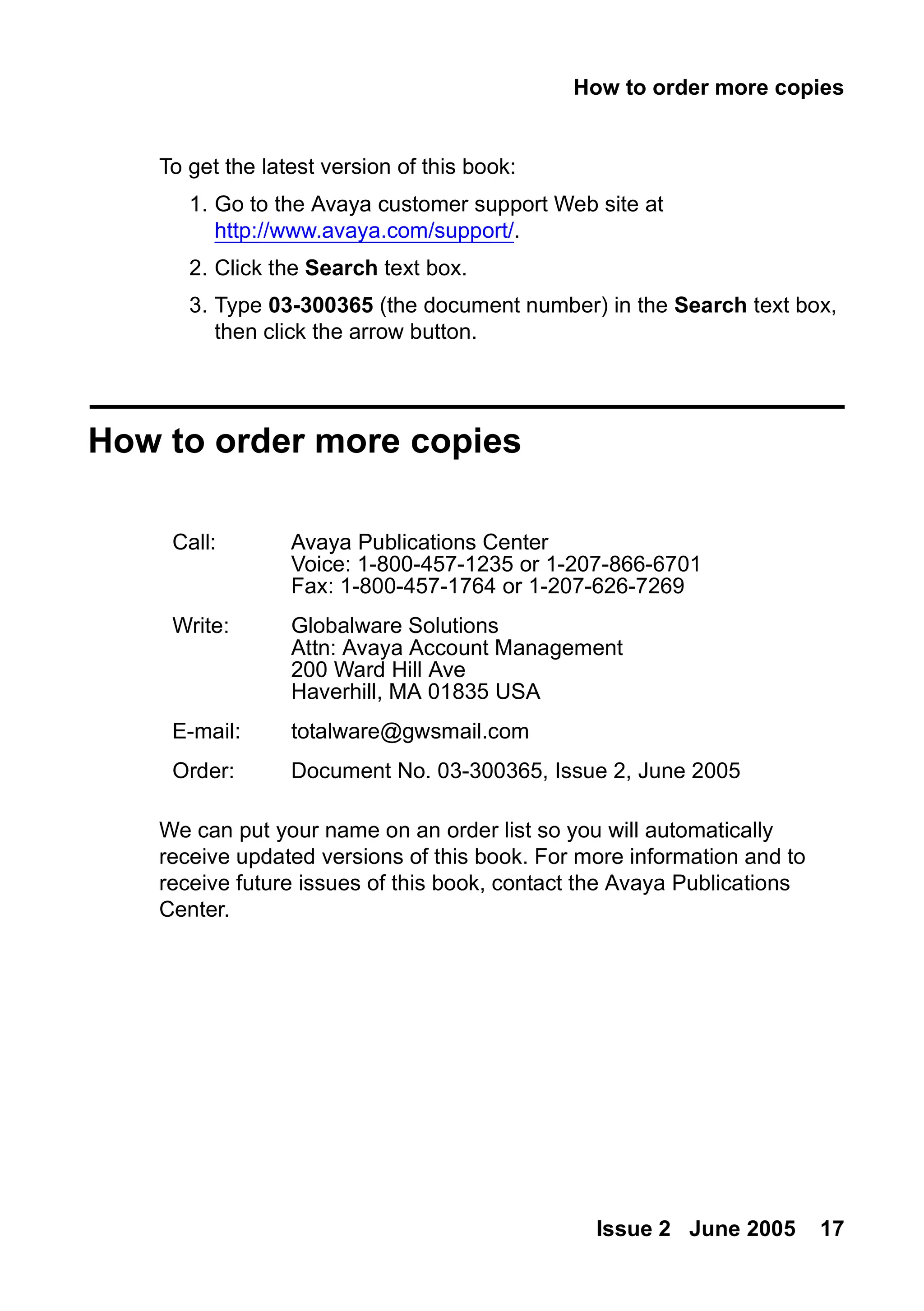 How to order more copies
Issue 2 June 2005 17
To get the latest version of this book:
1. Go to the Avaya customer support Web site at
http://www.avaya.com/support/.
2. Click the Search text box.
3. Type 03-300365 (the document number) in the Search text box,
then click the arrow button.
How to order more copies
We can put your name on an order list so you will automatically
receive updated versions of this book. For more information and to
receive future issues of this book, contact the Avaya Publications
Center.
Call: Avaya Publications Center
Voice: 1-800-457-1235 or 1-207-866-6701
Fax: 1-800-457-1764 or 1-207-626-7269
Write: Globalware Solutions
Attn: Avaya Account Management
200 Ward Hill Ave
Haverhill, MA 01835 USA
E-mail: totalware@gwsmail.com
Order: Document No. 03-300365, Issue 2, June 2005
 