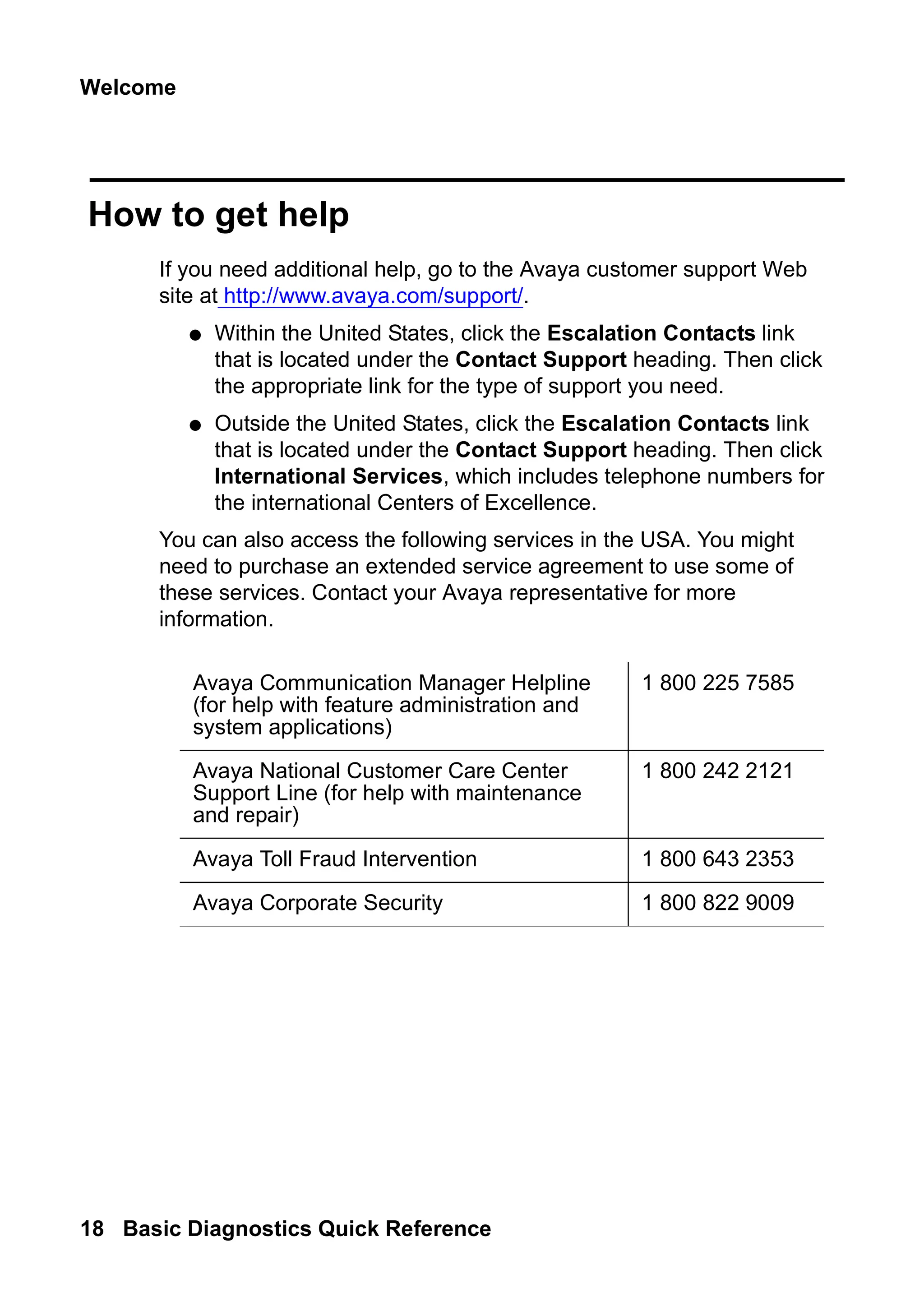 Welcome
18 Basic Diagnostics Quick Reference
How to get help
If you need additional help, go to the Avaya customer support Web
site at http://www.avaya.com/support/.
● Within the United States, click the Escalation Contacts link
that is located under the Contact Support heading. Then click
the appropriate link for the type of support you need.
● Outside the United States, click the Escalation Contacts link
that is located under the Contact Support heading. Then click
International Services, which includes telephone numbers for
the international Centers of Excellence.
You can also access the following services in the USA. You might
need to purchase an extended service agreement to use some of
these services. Contact your Avaya representative for more
information.
Avaya Communication Manager Helpline
(for help with feature administration and
system applications)
1 800 225 7585
Avaya National Customer Care Center
Support Line (for help with maintenance
and repair)
1 800 242 2121
Avaya Toll Fraud Intervention 1 800 643 2353
Avaya Corporate Security 1 800 822 9009
 