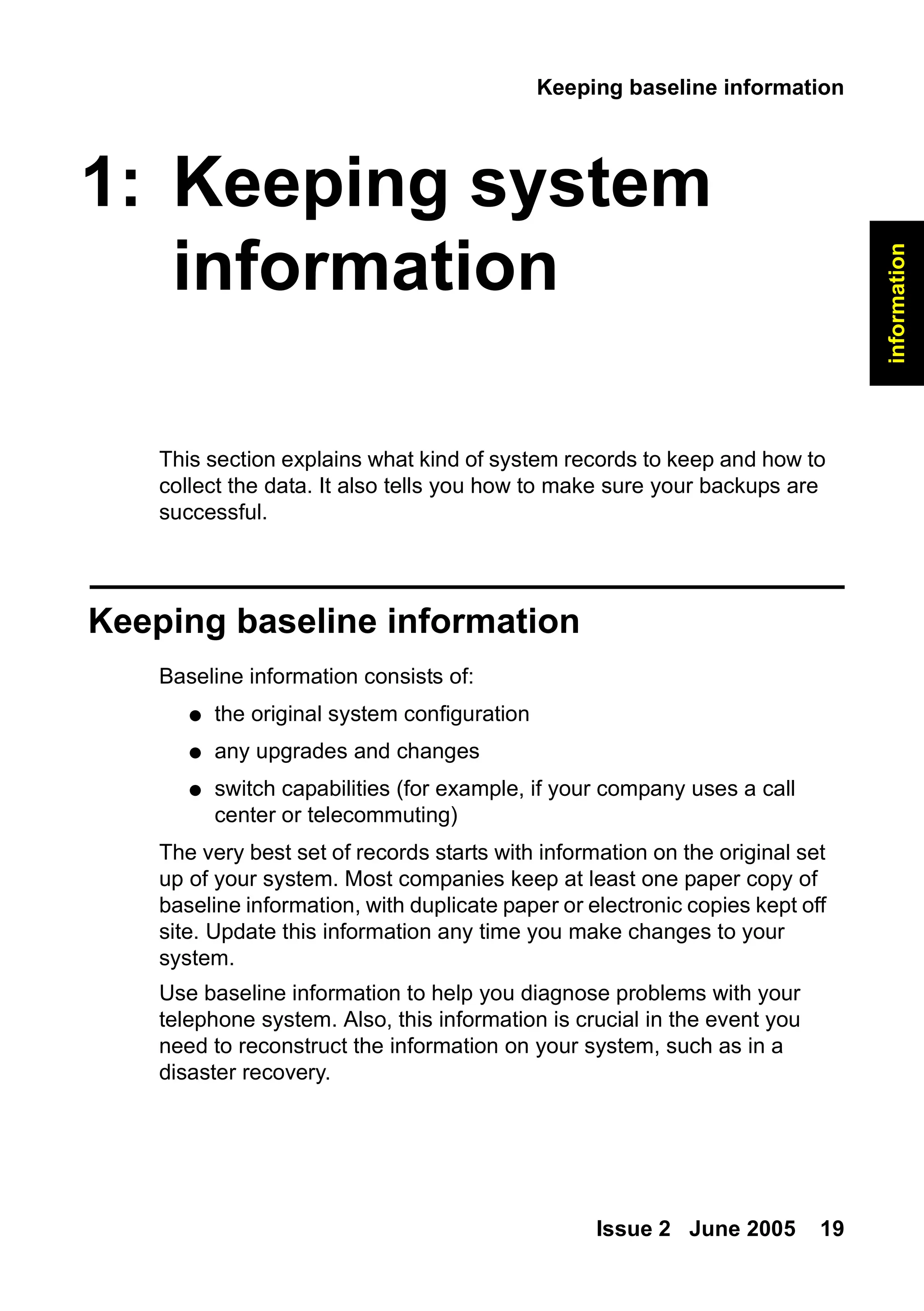 Keeping baseline information
Issue 2 June 2005 19
information
1: Keeping system
information
This section explains what kind of system records to keep and how to
collect the data. It also tells you how to make sure your backups are
successful.
Keeping baseline information
Baseline information consists of:
● the original system configuration
● any upgrades and changes
● switch capabilities (for example, if your company uses a call
center or telecommuting)
The very best set of records starts with information on the original set
up of your system. Most companies keep at least one paper copy of
baseline information, with duplicate paper or electronic copies kept off
site. Update this information any time you make changes to your
system.
Use baseline information to help you diagnose problems with your
telephone system. Also, this information is crucial in the event you
need to reconstruct the information on your system, such as in a
disaster recovery.
 