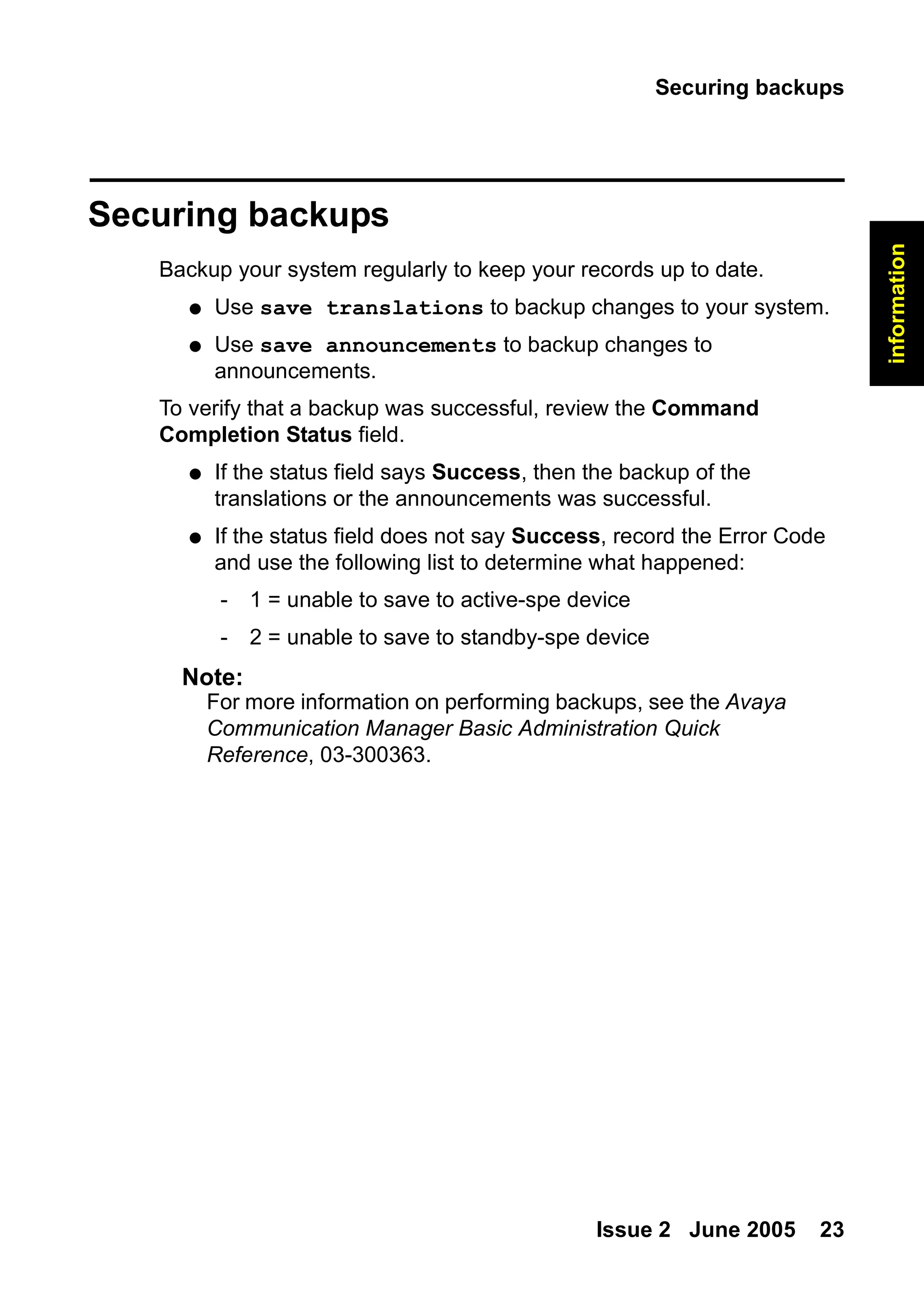 Securing backups
Issue 2 June 2005 23
information
Securing backups
Backup your system regularly to keep your records up to date.
● Use save translations to backup changes to your system.
● Use save announcements to backup changes to
announcements.
To verify that a backup was successful, review the Command
Completion Status field.
● If the status field says Success, then the backup of the
translations or the announcements was successful.
● If the status field does not say Success, record the Error Code
and use the following list to determine what happened:
- 1 = unable to save to active-spe device
- 2 = unable to save to standby-spe device
Note:
Note: For more information on performing backups, see the Avaya
Communication Manager Basic Administration Quick
Reference, 03-300363.
 