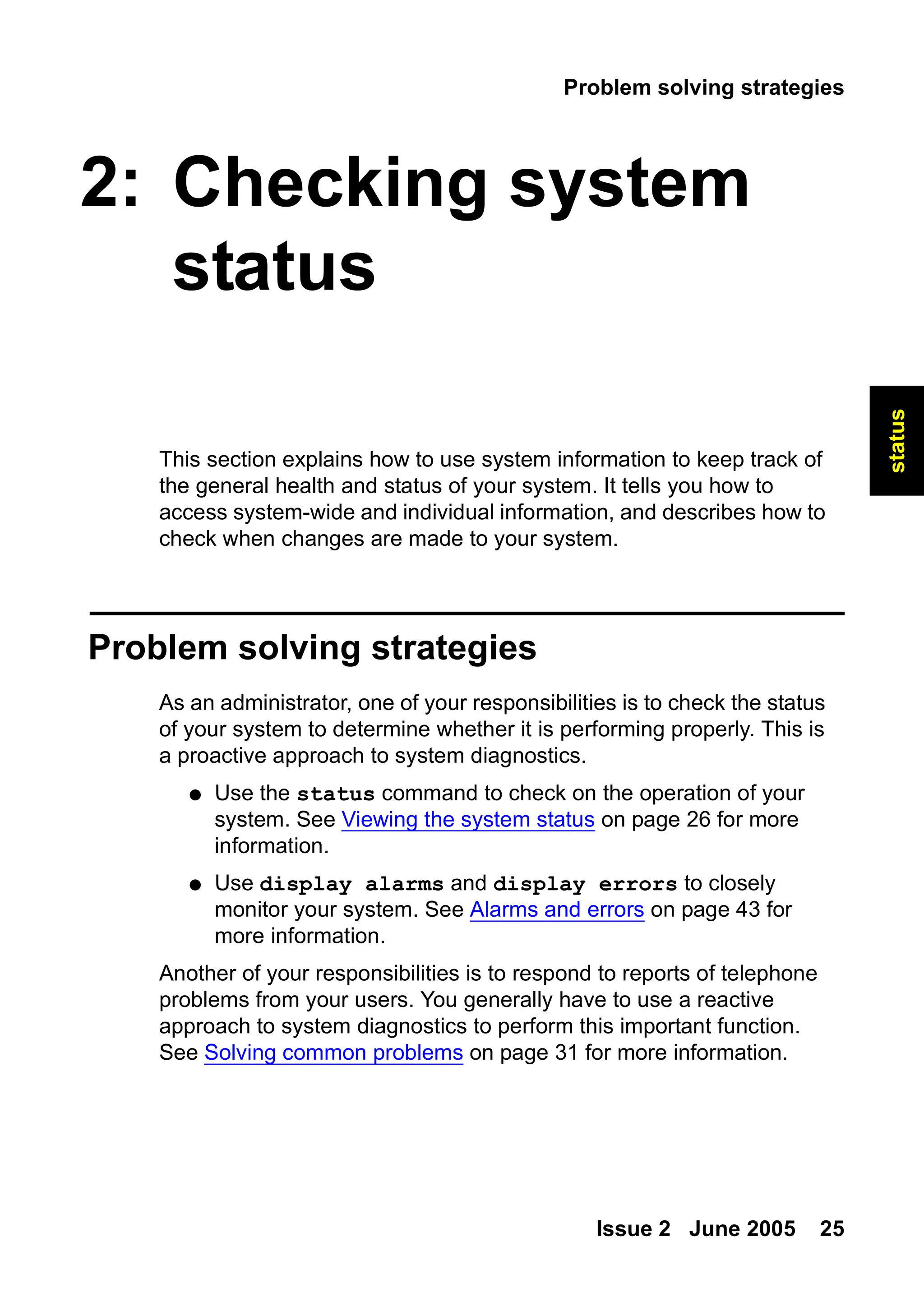 Problem solving strategies
Issue 2 June 2005 25
status
2: Checking system
status
This section explains how to use system information to keep track of
the general health and status of your system. It tells you how to
access system-wide and individual information, and describes how to
check when changes are made to your system.
Problem solving strategies
As an administrator, one of your responsibilities is to check the status
of your system to determine whether it is performing properly. This is
a proactive approach to system diagnostics.
● Use the status command to check on the operation of your
system. See Viewing the system status on page 26 for more
information.
● Use display alarms and display errors to closely
monitor your system. See Alarms and errors on page 43 for
more information.
Another of your responsibilities is to respond to reports of telephone
problems from your users. You generally have to use a reactive
approach to system diagnostics to perform this important function.
See Solving common problems on page 31 for more information.
 