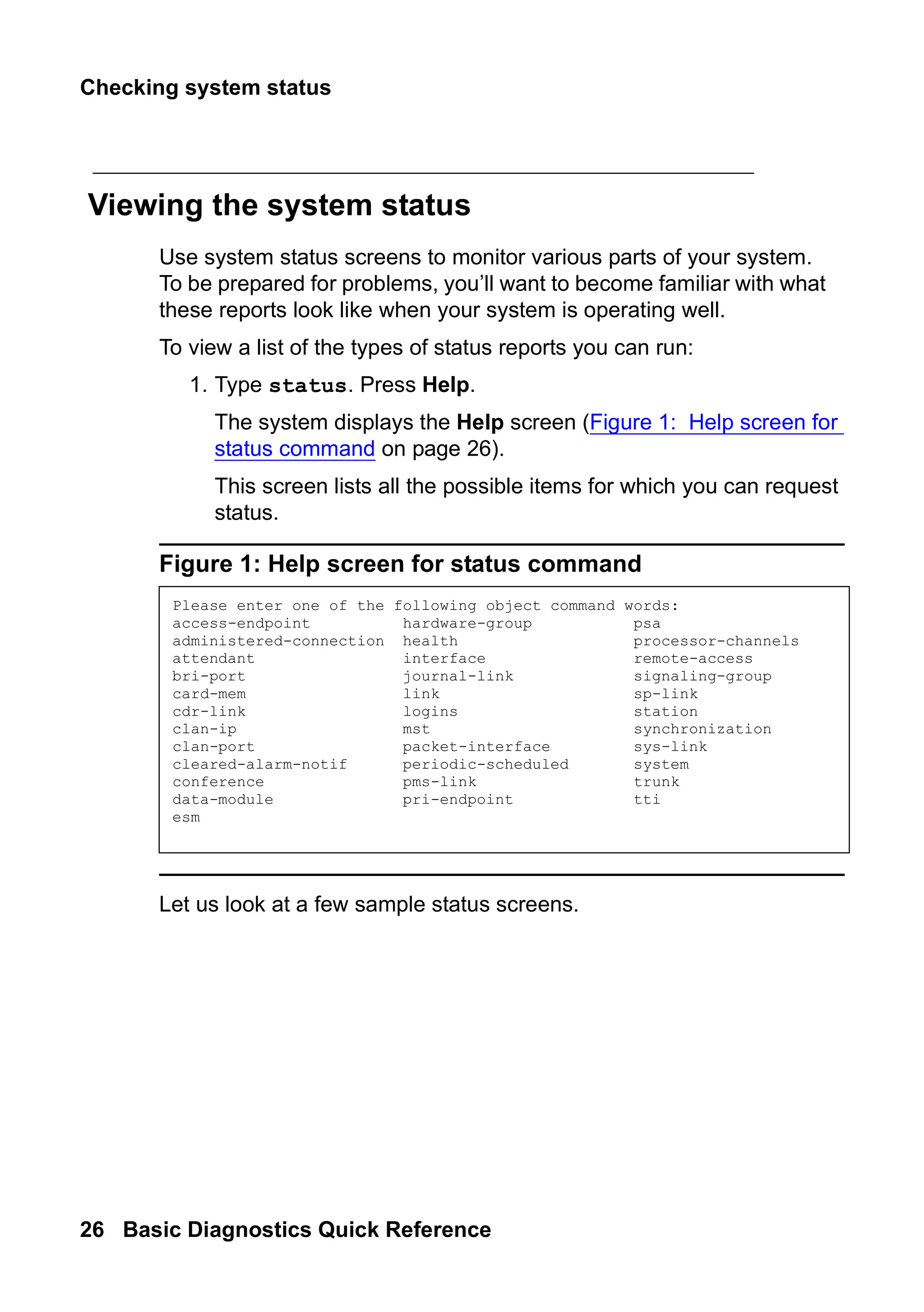 Checking system status
26 Basic Diagnostics Quick Reference
Viewing the system status
Use system status screens to monitor various parts of your system.
To be prepared for problems, you’ll want to become familiar with what
these reports look like when your system is operating well.
To view a list of the types of status reports you can run:
1. Type status. Press Help.
The system displays the Help screen (Figure 1: Help screen for
status command on page 26).
This screen lists all the possible items for which you can request
status.
Figure 1: Help screen for status command
Let us look at a few sample status screens.
Please enter one of the following object command words:
access-endpoint hardware-group psa
administered-connection health processor-channels
attendant interface remote-access
bri-port journal-link signaling-group
card-mem link sp-link
cdr-link logins station
clan-ip mst synchronization
clan-port packet-interface sys-link
cleared-alarm-notif periodic-scheduled system
conference pms-link trunk
data-module pri-endpoint tti
esm
 