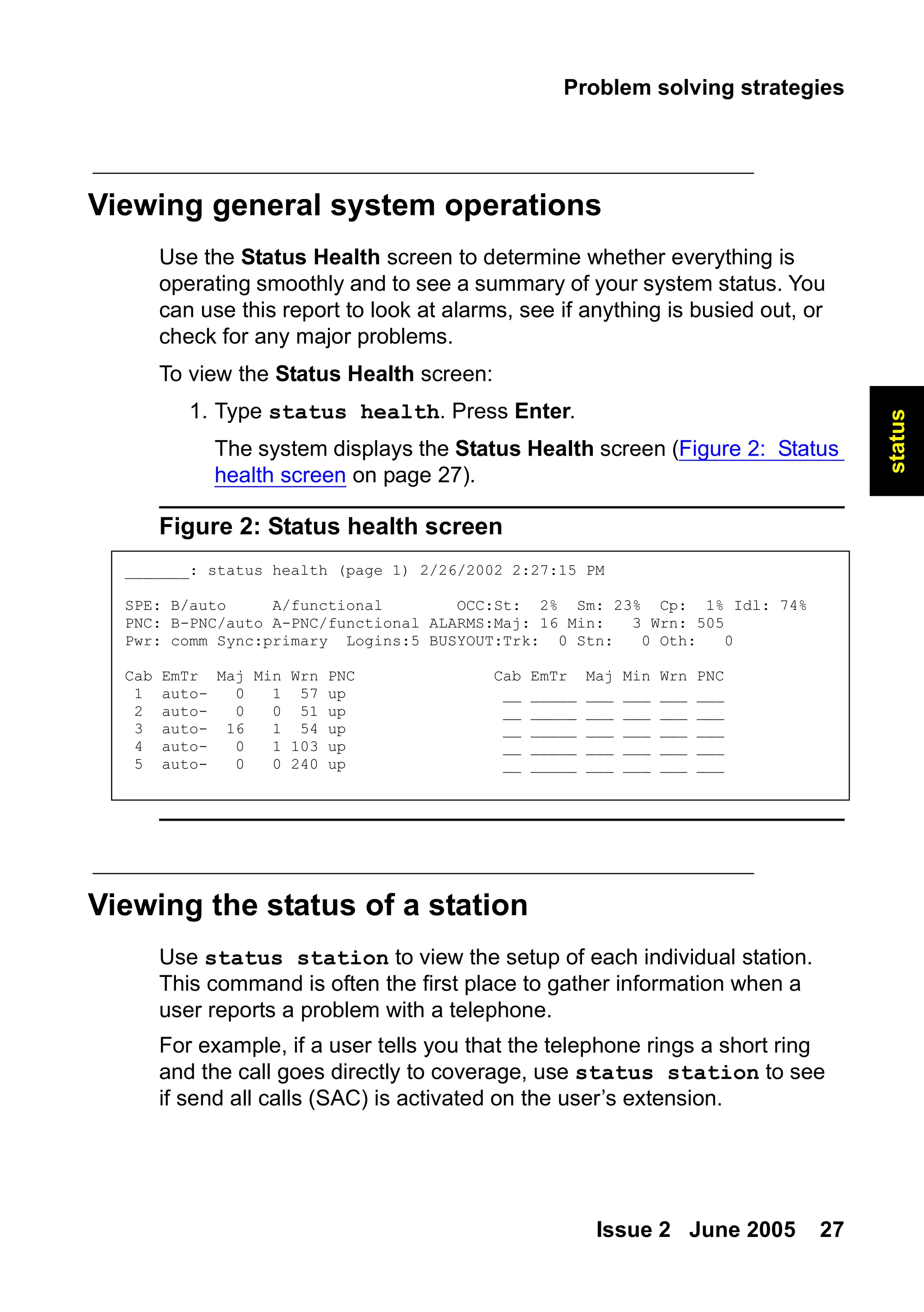 Problem solving strategies
Issue 2 June 2005 27
status
Viewing general system operations
Use the Status Health screen to determine whether everything is
operating smoothly and to see a summary of your system status. You
can use this report to look at alarms, see if anything is busied out, or
check for any major problems.
To view the Status Health screen:
1. Type status health. Press Enter.
The system displays the Status Health screen (Figure 2: Status
health screen on page 27).
Figure 2: Status health screen
Viewing the status of a station
Use status station to view the setup of each individual station.
This command is often the first place to gather information when a
user reports a problem with a telephone.
For example, if a user tells you that the telephone rings a short ring
and the call goes directly to coverage, use status station to see
if send all calls (SAC) is activated on the user’s extension.
_______: status health (page 1) 2/26/2002 2:27:15 PM
SPE: B/auto A/functional OCC:St: 2% Sm: 23% Cp: 1% Idl: 74%
PNC: B-PNC/auto A-PNC/functional ALARMS:Maj: 16 Min: 3 Wrn: 505
Pwr: comm Sync:primary Logins:5 BUSYOUT:Trk: 0 Stn: 0 Oth: 0
Cab EmTr Maj Min Wrn PNC Cab EmTr Maj Min Wrn PNC
1 auto- 0 1 57 up __ _____ ___ ___ ___ ___
2 auto- 0 0 51 up __ _____ ___ ___ ___ ___
3 auto- 16 1 54 up __ _____ ___ ___ ___ ___
4 auto- 0 1 103 up __ _____ ___ ___ ___ ___
5 auto- 0 0 240 up __ _____ ___ ___ ___ ___
 