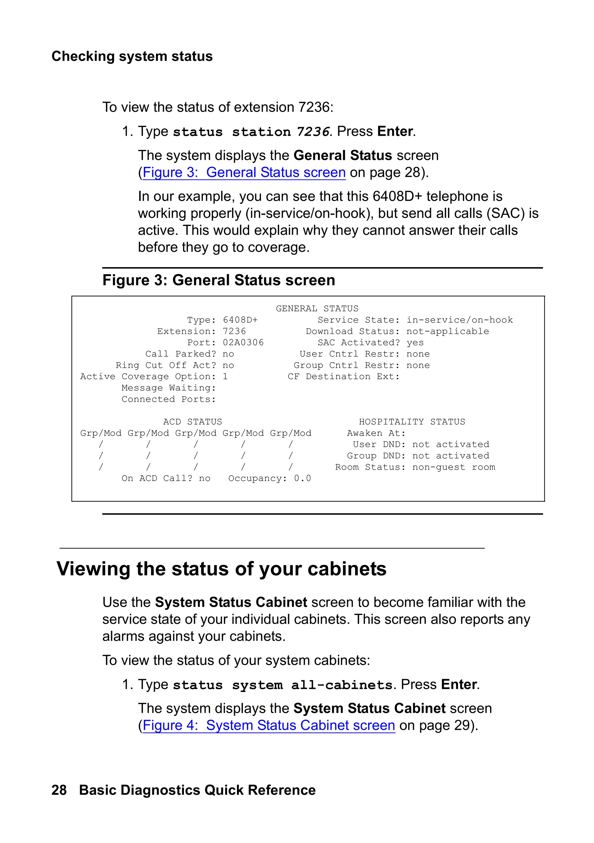 Checking system status
28 Basic Diagnostics Quick Reference
To view the status of extension 7236:
1. Type status station 7236. Press Enter.
The system displays the General Status screen
(Figure 3: General Status screen on page 28).
In our example, you can see that this 6408D+ telephone is
working properly (in-service/on-hook), but send all calls (SAC) is
active. This would explain why they cannot answer their calls
before they go to coverage.
Figure 3: General Status screen
Viewing the status of your cabinets
Use the System Status Cabinet screen to become familiar with the
service state of your individual cabinets. This screen also reports any
alarms against your cabinets.
To view the status of your system cabinets:
1. Type status system all-cabinets. Press Enter.
The system displays the System Status Cabinet screen
(Figure 4: System Status Cabinet screen on page 29).
GENERAL STATUS
Type: 6408D+ Service State: in-service/on-hook
Extension: 7236 Download Status: not-applicable
Port: 02A0306 SAC Activated? yes
Call Parked? no User Cntrl Restr: none
Ring Cut Off Act? no Group Cntrl Restr: none
Active Coverage Option: 1 CF Destination Ext:
Message Waiting:
Connected Ports:
ACD STATUS HOSPITALITY STATUS
Grp/Mod Grp/Mod Grp/Mod Grp/Mod Grp/Mod Awaken At:
/ / / / / User DND: not activated
/ / / / / Group DND: not activated
/ / / / / Room Status: non-guest room
On ACD Call? no Occupancy: 0.0
 