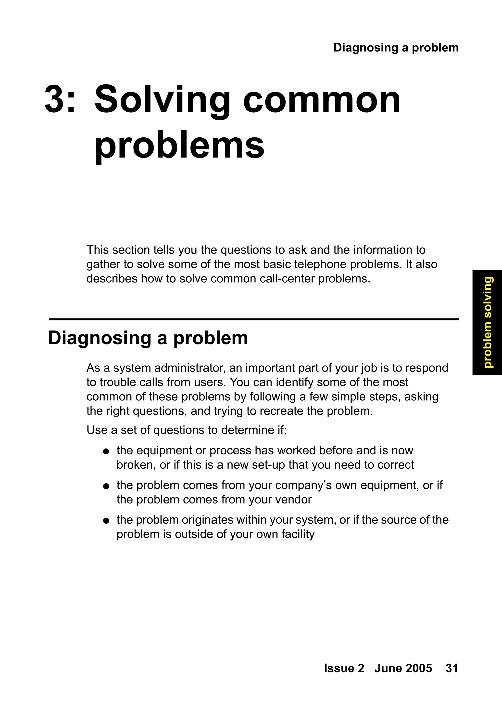 Diagnosing a problem
Issue 2 June 2005 31
problem
solving
3: Solving common
problems
This section tells you the questions to ask and the information to
gather to solve some of the most basic telephone problems. It also
describes how to solve common call-center problems.
Diagnosing a problem
As a system administrator, an important part of your job is to respond
to trouble calls from users. You can identify some of the most
common of these problems by following a few simple steps, asking
the right questions, and trying to recreate the problem.
Use a set of questions to determine if:
● the equipment or process has worked before and is now
broken, or if this is a new set-up that you need to correct
● the problem comes from your company’s own equipment, or if
the problem comes from your vendor
● the problem originates within your system, or if the source of the
problem is outside of your own facility
 