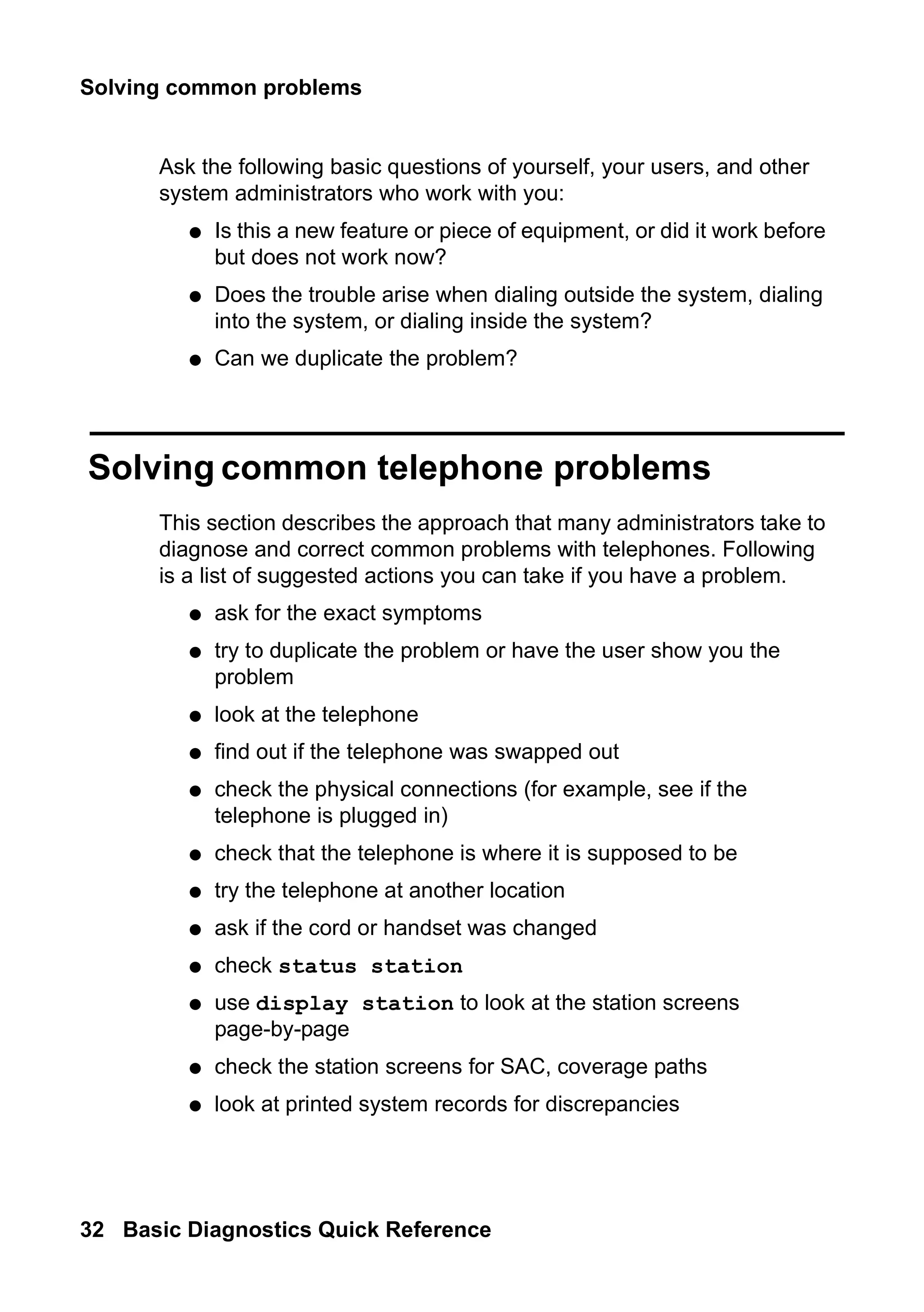 Solving common problems
32 Basic Diagnostics Quick Reference
Ask the following basic questions of yourself, your users, and other
system administrators who work with you:
● Is this a new feature or piece of equipment, or did it work before
but does not work now?
● Does the trouble arise when dialing outside the system, dialing
into the system, or dialing inside the system?
● Can we duplicate the problem?
Solving common telephone problems
This section describes the approach that many administrators take to
diagnose and correct common problems with telephones. Following
is a list of suggested actions you can take if you have a problem.
● ask for the exact symptoms
● try to duplicate the problem or have the user show you the
problem
● look at the telephone
● find out if the telephone was swapped out
● check the physical connections (for example, see if the
telephone is plugged in)
● check that the telephone is where it is supposed to be
● try the telephone at another location
● ask if the cord or handset was changed
● check status station
● use display station to look at the station screens
page-by-page
● check the station screens for SAC, coverage paths
● look at printed system records for discrepancies
 