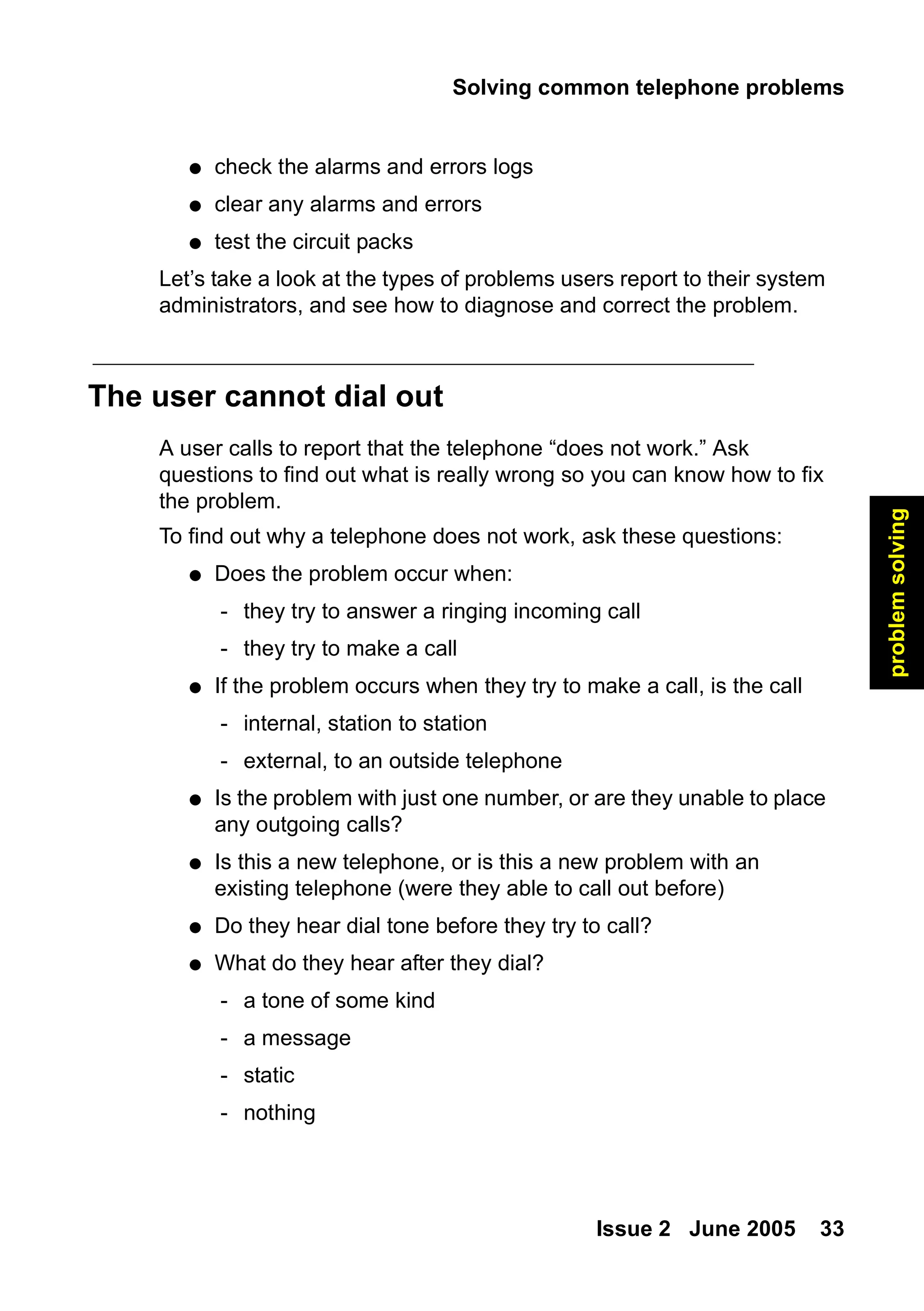 Solving common telephone problems
Issue 2 June 2005 33
problem
solving
● check the alarms and errors logs
● clear any alarms and errors
● test the circuit packs
Let’s take a look at the types of problems users report to their system
administrators, and see how to diagnose and correct the problem.
The user cannot dial out
A user calls to report that the telephone “does not work.” Ask
questions to find out what is really wrong so you can know how to fix
the problem.
To find out why a telephone does not work, ask these questions:
● Does the problem occur when:
- they try to answer a ringing incoming call
- they try to make a call
● If the problem occurs when they try to make a call, is the call
- internal, station to station
- external, to an outside telephone
● Is the problem with just one number, or are they unable to place
any outgoing calls?
● Is this a new telephone, or is this a new problem with an
existing telephone (were they able to call out before)
● Do they hear dial tone before they try to call?
● What do they hear after they dial?
- a tone of some kind
- a message
- static
- nothing
 