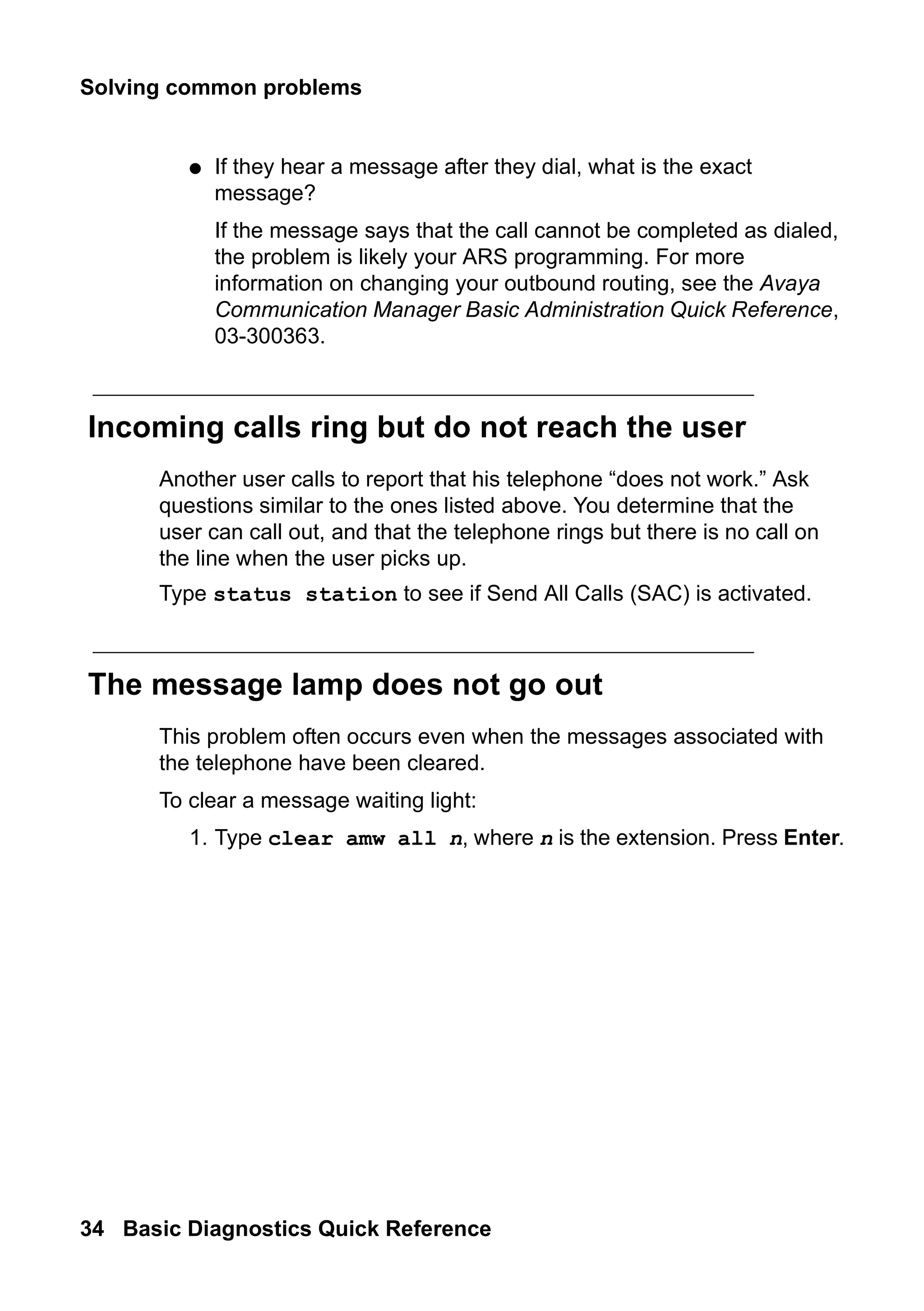 Solving common problems
34 Basic Diagnostics Quick Reference
● If they hear a message after they dial, what is the exact
message?
If the message says that the call cannot be completed as dialed,
the problem is likely your ARS programming. For more
information on changing your outbound routing, see the Avaya
Communication Manager Basic Administration Quick Reference,
03-300363.
Incoming calls ring but do not reach the user
Another user calls to report that his telephone “does not work.” Ask
questions similar to the ones listed above. You determine that the
user can call out, and that the telephone rings but there is no call on
the line when the user picks up.
Type status station to see if Send All Calls (SAC) is activated.
The message lamp does not go out
This problem often occurs even when the messages associated with
the telephone have been cleared.
To clear a message waiting light:
1. Type clear amw all n, where n is the extension. Press Enter.
 