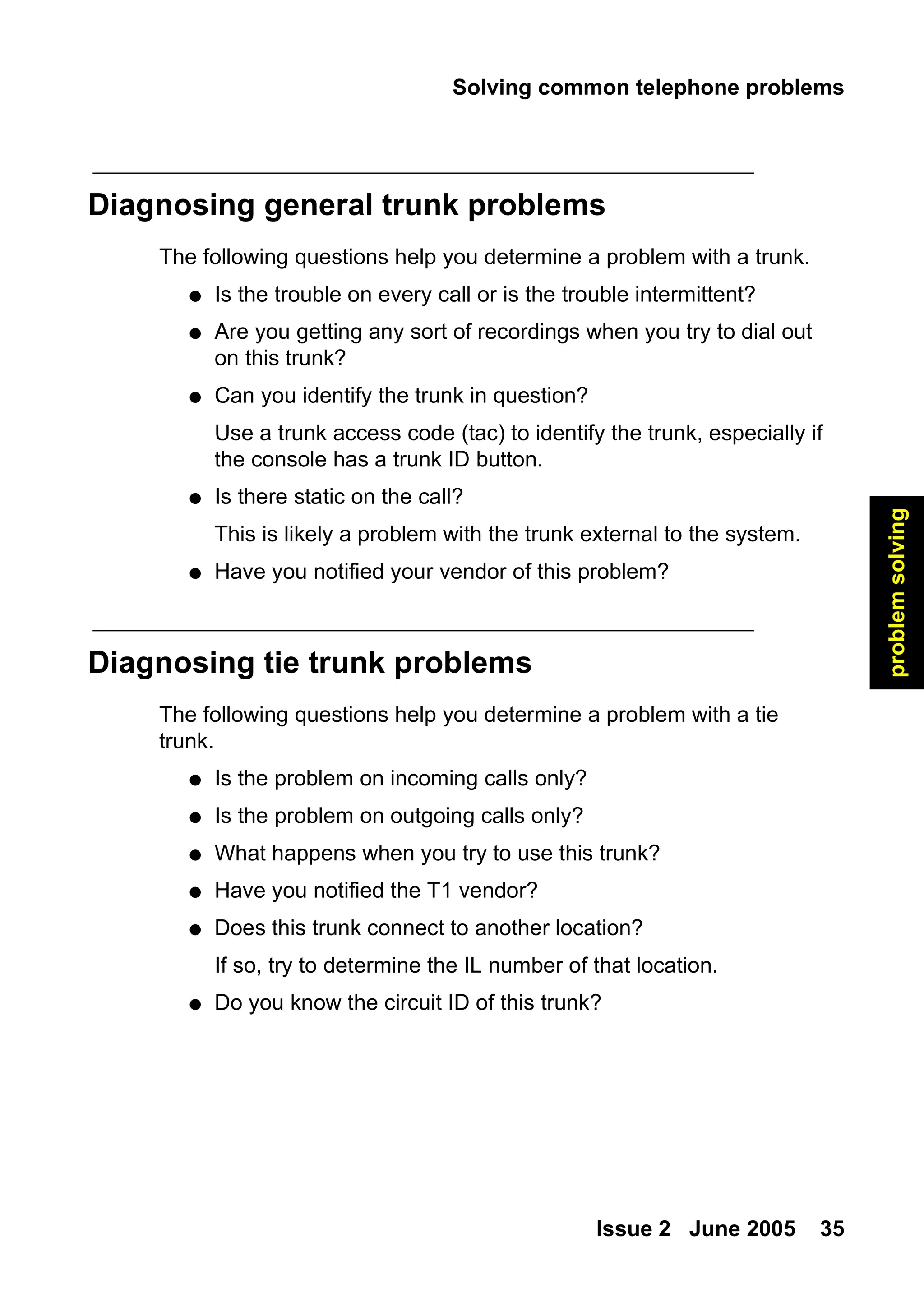 Solving common telephone problems
Issue 2 June 2005 35
problem
solving
Diagnosing general trunk problems
The following questions help you determine a problem with a trunk.
● Is the trouble on every call or is the trouble intermittent?
● Are you getting any sort of recordings when you try to dial out
on this trunk?
● Can you identify the trunk in question?
Use a trunk access code (tac) to identify the trunk, especially if
the console has a trunk ID button.
● Is there static on the call?
This is likely a problem with the trunk external to the system.
● Have you notified your vendor of this problem?
Diagnosing tie trunk problems
The following questions help you determine a problem with a tie
trunk.
● Is the problem on incoming calls only?
● Is the problem on outgoing calls only?
● What happens when you try to use this trunk?
● Have you notified the T1 vendor?
● Does this trunk connect to another location?
If so, try to determine the IL number of that location.
● Do you know the circuit ID of this trunk?
 