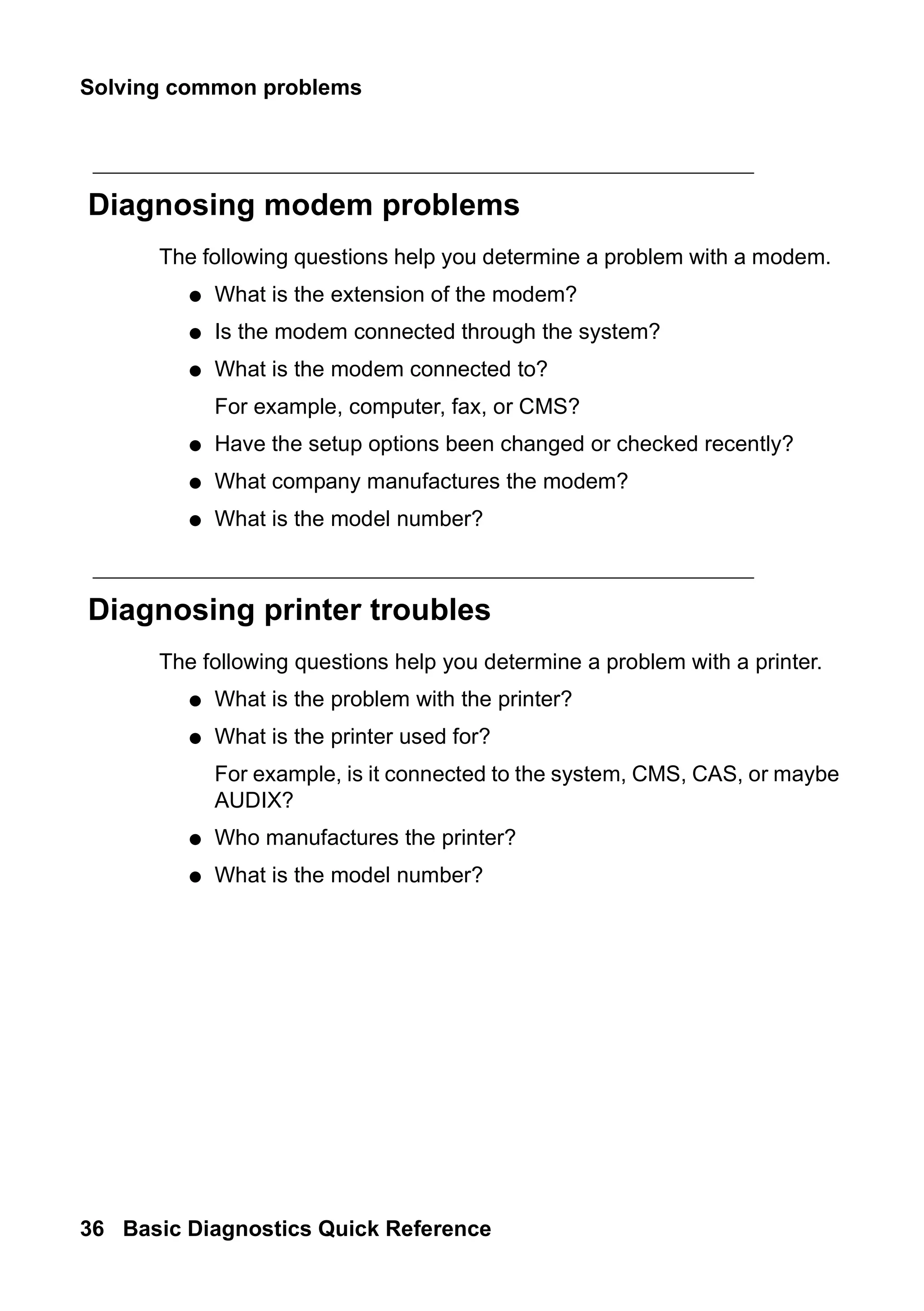 Solving common problems
36 Basic Diagnostics Quick Reference
Diagnosing modem problems
The following questions help you determine a problem with a modem.
● What is the extension of the modem?
● Is the modem connected through the system?
● What is the modem connected to?
For example, computer, fax, or CMS?
● Have the setup options been changed or checked recently?
● What company manufactures the modem?
● What is the model number?
Diagnosing printer troubles
The following questions help you determine a problem with a printer.
● What is the problem with the printer?
● What is the printer used for?
For example, is it connected to the system, CMS, CAS, or maybe
AUDIX?
● Who manufactures the printer?
● What is the model number?
 