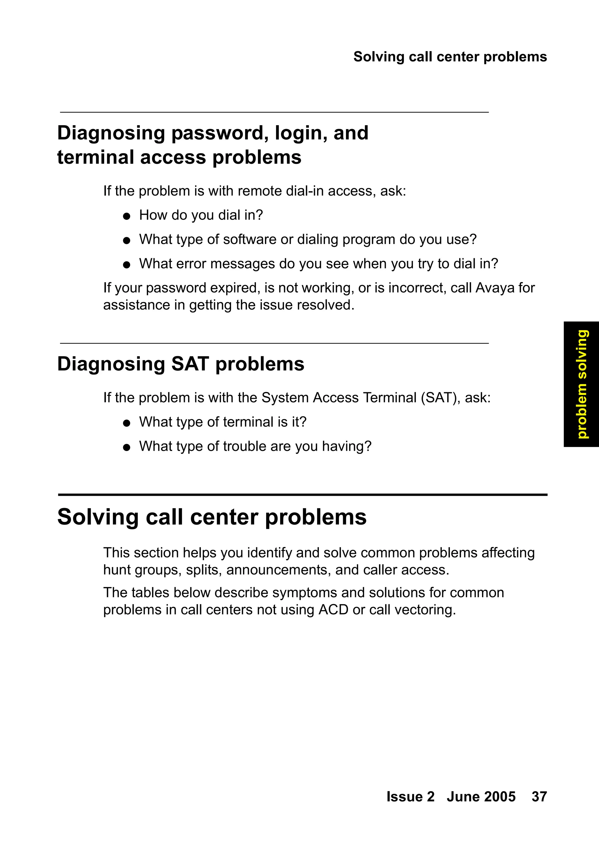 Solving call center problems
Issue 2 June 2005 37
problem
solving
Diagnosing password, login, and
terminal access problems
If the problem is with remote dial-in access, ask:
● How do you dial in?
● What type of software or dialing program do you use?
● What error messages do you see when you try to dial in?
If your password expired, is not working, or is incorrect, call Avaya for
assistance in getting the issue resolved.
Diagnosing SAT problems
If the problem is with the System Access Terminal (SAT), ask:
● What type of terminal is it?
● What type of trouble are you having?
Solving call center problems
This section helps you identify and solve common problems affecting
hunt groups, splits, announcements, and caller access.
The tables below describe symptoms and solutions for common
problems in call centers not using ACD or call vectoring.
 