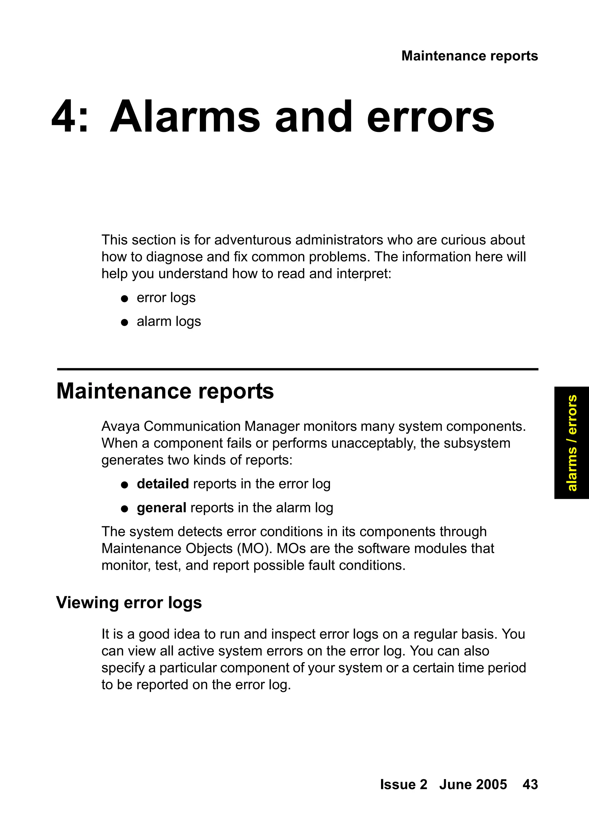 Maintenance reports
Issue 2 June 2005 43
alarms
/
errors
4: Alarms and errors
This section is for adventurous administrators who are curious about
how to diagnose and fix common problems. The information here will
help you understand how to read and interpret:
● error logs
● alarm logs
Maintenance reports
Avaya Communication Manager monitors many system components.
When a component fails or performs unacceptably, the subsystem
generates two kinds of reports:
● detailed reports in the error log
● general reports in the alarm log
The system detects error conditions in its components through
Maintenance Objects (MO). MOs are the software modules that
monitor, test, and report possible fault conditions.
Viewing error logs
It is a good idea to run and inspect error logs on a regular basis. You
can view all active system errors on the error log. You can also
specify a particular component of your system or a certain time period
to be reported on the error log.
 