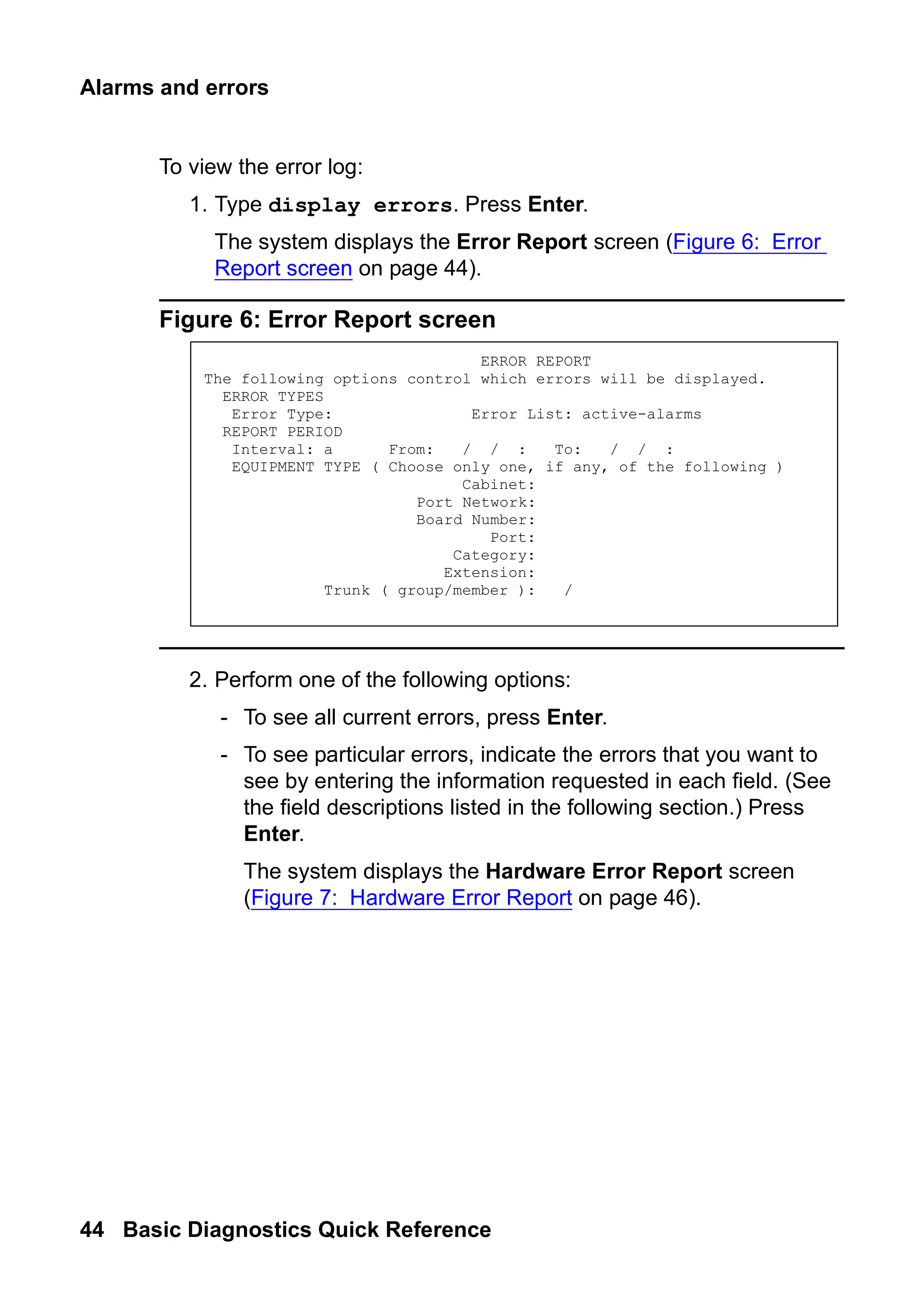 Alarms and errors
44 Basic Diagnostics Quick Reference
To view the error log:
1. Type display errors. Press Enter.
The system displays the Error Report screen (Figure 6: Error
Report screen on page 44).
Figure 6: Error Report screen
2. Perform one of the following options:
- To see all current errors, press Enter.
- To see particular errors, indicate the errors that you want to
see by entering the information requested in each field. (See
the field descriptions listed in the following section.) Press
Enter.
The system displays the Hardware Error Report screen
(Figure 7: Hardware Error Report on page 46).
ERROR REPORT
The following options control which errors will be displayed.
ERROR TYPES
Error Type: Error List: active-alarms
REPORT PERIOD
Interval: a From: / / : To: / / :
EQUIPMENT TYPE ( Choose only one, if any, of the following )
Cabinet:
Port Network:
Board Number:
Port:
Category:
Extension:
Trunk ( group/member ): /
 