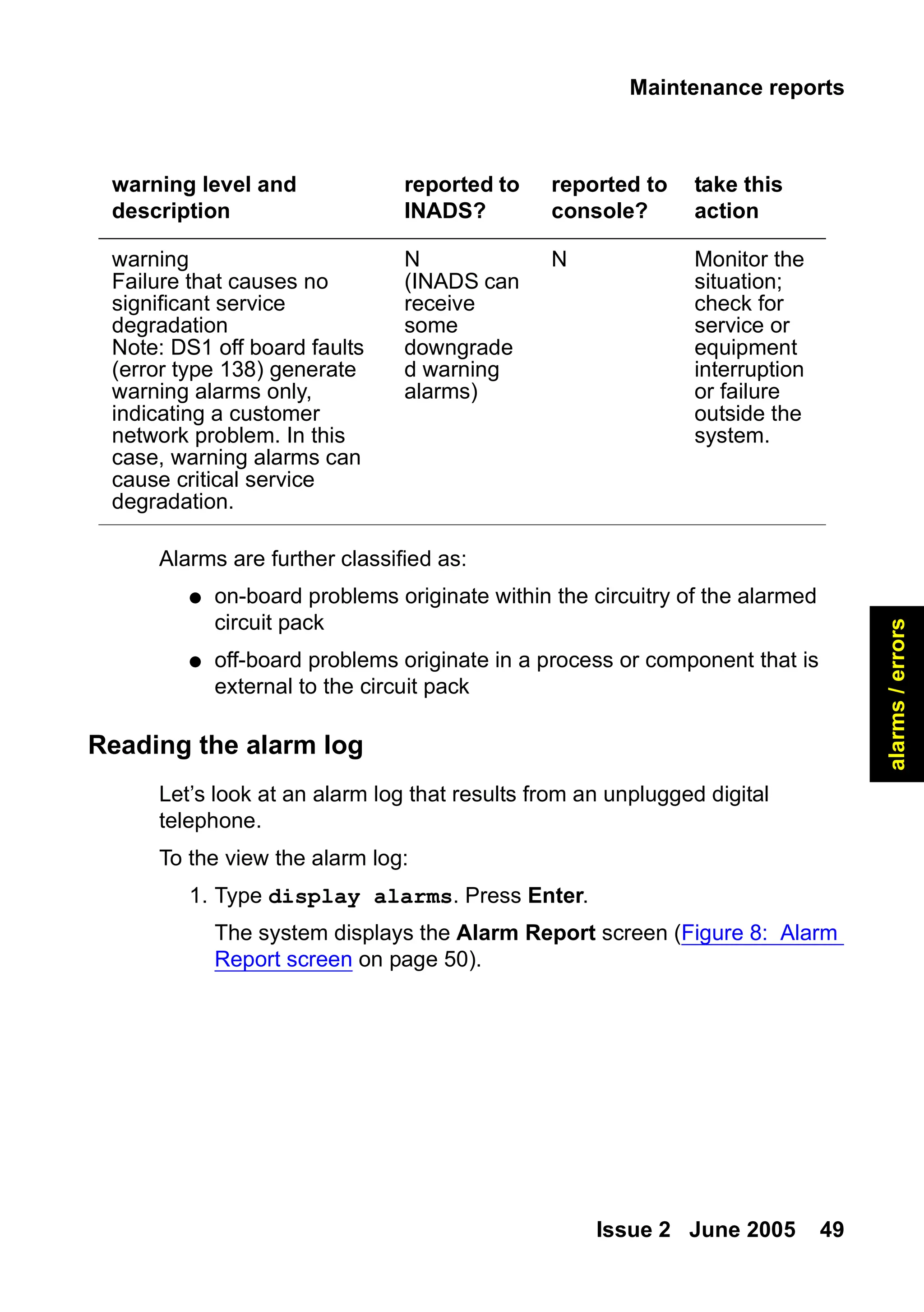 Maintenance reports
Issue 2 June 2005 49
alarms
/
errors
Alarms are further classified as:
● on-board problems originate within the circuitry of the alarmed
circuit pack
● off-board problems originate in a process or component that is
external to the circuit pack
Reading the alarm log
Let’s look at an alarm log that results from an unplugged digital
telephone.
To the view the alarm log:
1. Type display alarms. Press Enter.
The system displays the Alarm Report screen (Figure 8: Alarm
Report screen on page 50).
warning
Failure that causes no
significant service
degradation
Note: DS1 off board faults
(error type 138) generate
warning alarms only,
indicating a customer
network problem. In this
case, warning alarms can
cause critical service
degradation.
N
(INADS can
receive
some
downgrade
d warning
alarms)
N Monitor the
situation;
check for
service or
equipment
interruption
or failure
outside the
system.
warning level and
description
reported to
INADS?
reported to
console?
take this
action
 