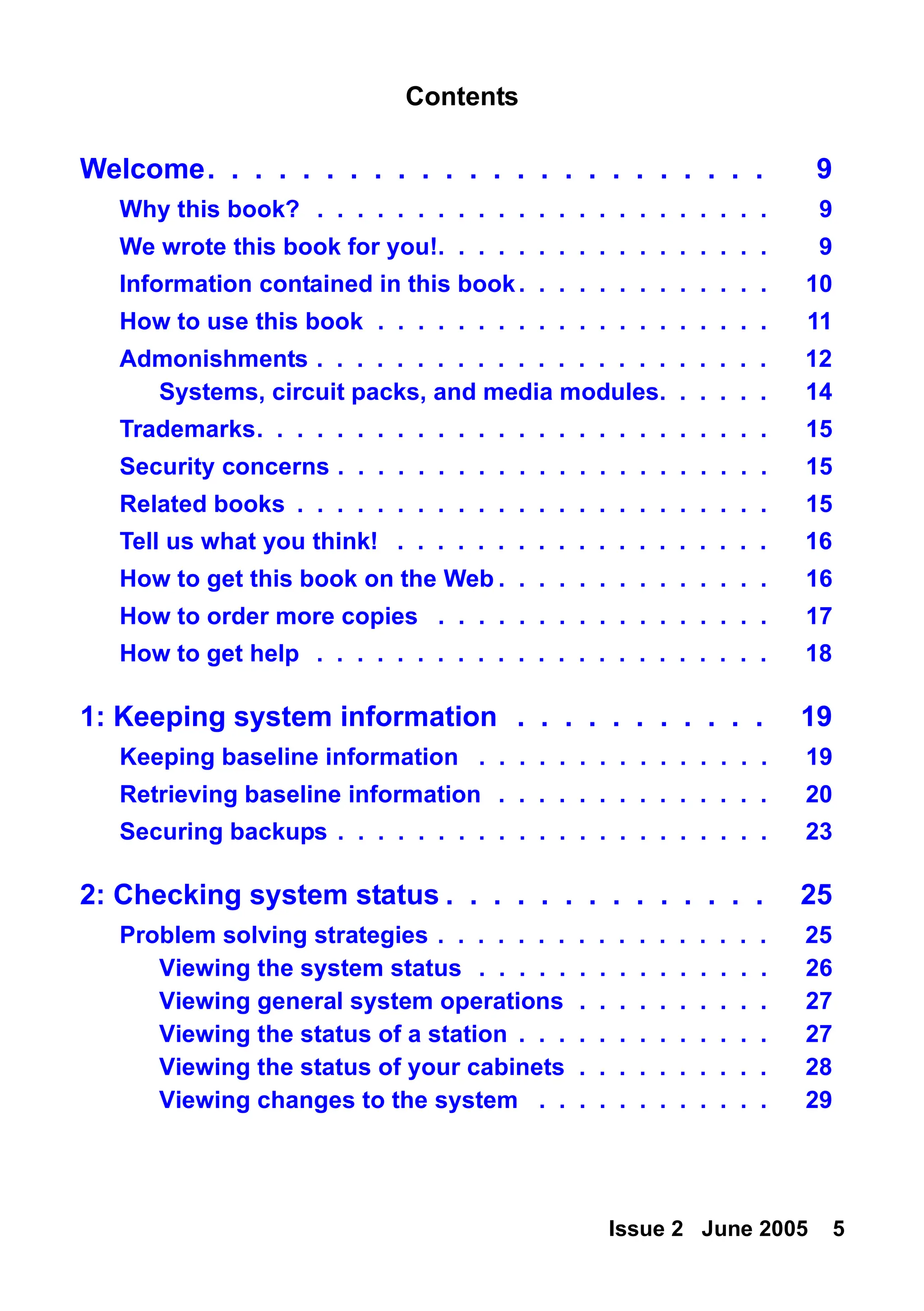 Issue 2 June 2005 5
Welcome. . . . . . . . . . . . . . . . . . . . . . . . 9
Why this book? . . . . . . . . . . . . . . . . . . . . . . . 9
We wrote this book for you!. . . . . . . . . . . . . . . . . 9
Information contained in this book. . . . . . . . . . . . . 10
How to use this book . . . . . . . . . . . . . . . . . . . . 11
Admonishments . . . . . . . . . . . . . . . . . . . . . . . 12
Systems, circuit packs, and media modules. . . . . . 14
Trademarks. . . . . . . . . . . . . . . . . . . . . . . . . . 15
Security concerns . . . . . . . . . . . . . . . . . . . . . . 15
Related books . . . . . . . . . . . . . . . . . . . . . . . . 15
Tell us what you think! . . . . . . . . . . . . . . . . . . . 16
How to get this book on the Web . . . . . . . . . . . . . . 16
How to order more copies . . . . . . . . . . . . . . . . . 17
How to get help . . . . . . . . . . . . . . . . . . . . . . . 18
1: Keeping system information . . . . . . . . . . . 19
Keeping baseline information . . . . . . . . . . . . . . . 19
Retrieving baseline information . . . . . . . . . . . . . . 20
Securing backups . . . . . . . . . . . . . . . . . . . . . . 23
2: Checking system status . . . . . . . . . . . . . . 25
Problem solving strategies . . . . . . . . . . . . . . . . . 25
Viewing the system status . . . . . . . . . . . . . . . 26
Viewing general system operations . . . . . . . . . . 27
Viewing the status of a station . . . . . . . . . . . . . 27
Viewing the status of your cabinets . . . . . . . . . . 28
Viewing changes to the system . . . . . . . . . . . . 29
Contents
 