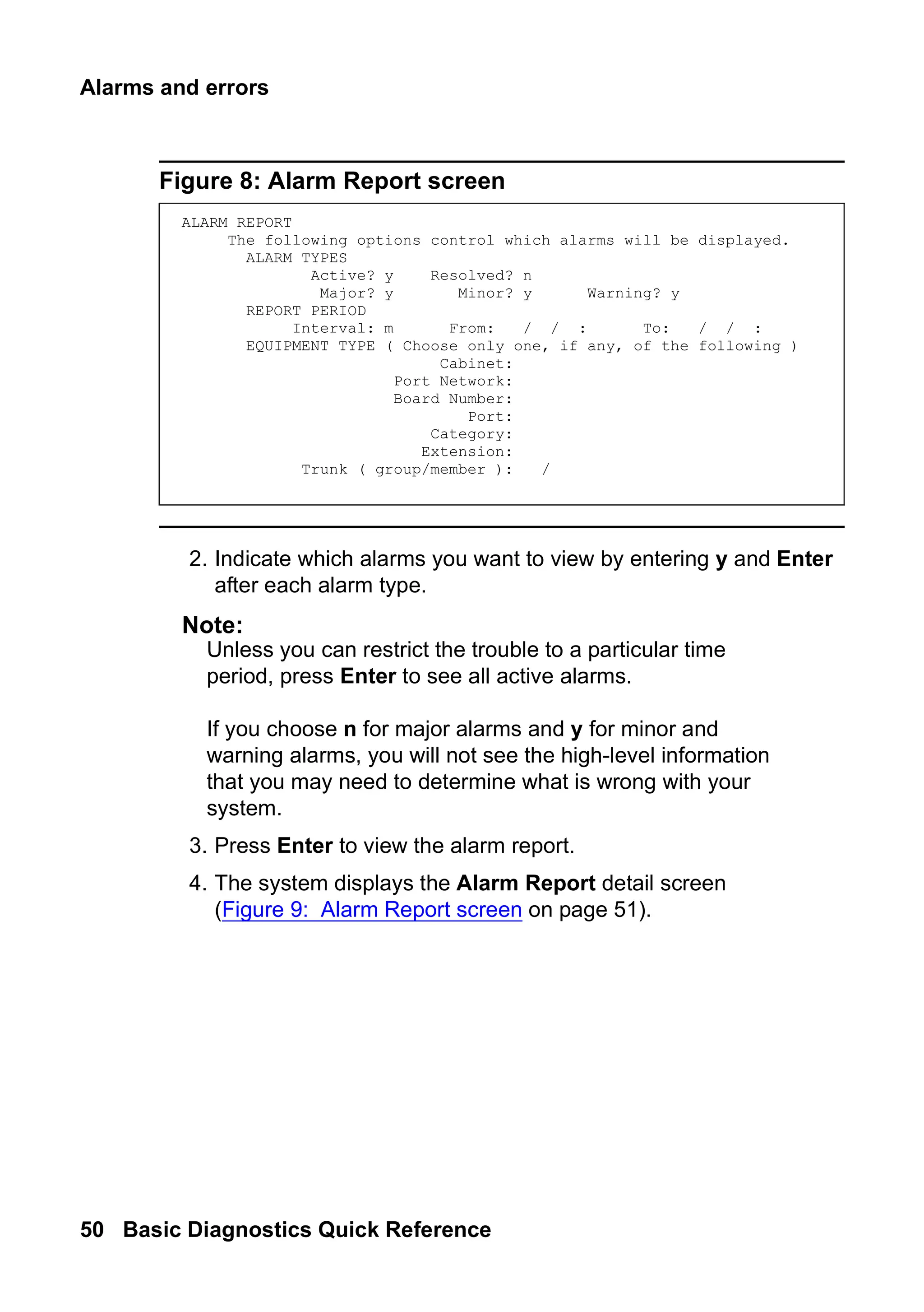 Alarms and errors
50 Basic Diagnostics Quick Reference
Figure 8: Alarm Report screen
2. Indicate which alarms you want to view by entering y and Enter
after each alarm type.
Note:
Note: Unless you can restrict the trouble to a particular time
period, press Enter to see all active alarms.
If you choose n for major alarms and y for minor and
warning alarms, you will not see the high-level information
that you may need to determine what is wrong with your
system.
3. Press Enter to view the alarm report.
4. The system displays the Alarm Report detail screen
(Figure 9: Alarm Report screen on page 51).
ALARM REPORT
The following options control which alarms will be displayed.
ALARM TYPES
Active? y Resolved? n
Major? y Minor? y Warning? y
REPORT PERIOD
Interval: m From: / / : To: / / :
EQUIPMENT TYPE ( Choose only one, if any, of the following )
Cabinet:
Port Network:
Board Number:
Port:
Category:
Extension:
Trunk ( group/member ): /
 