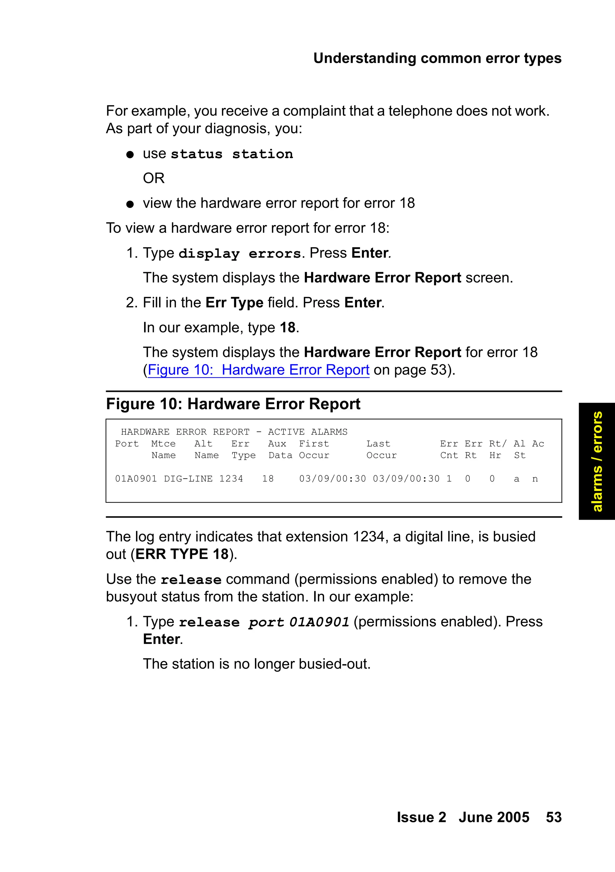 Understanding common error types
Issue 2 June 2005 53
alarms
/
errors
For example, you receive a complaint that a telephone does not work.
As part of your diagnosis, you:
● use status station
OR
● view the hardware error report for error 18
To view a hardware error report for error 18:
1. Type display errors. Press Enter.
The system displays the Hardware Error Report screen.
2. Fill in the Err Type field. Press Enter.
In our example, type 18.
The system displays the Hardware Error Report for error 18
(Figure 10: Hardware Error Report on page 53).
Figure 10: Hardware Error Report
The log entry indicates that extension 1234, a digital line, is busied
out (ERR TYPE 18).
Use the release command (permissions enabled) to remove the
busyout status from the station. In our example:
1. Type release port 01A0901 (permissions enabled). Press
Enter.
The station is no longer busied-out.
HARDWARE ERROR REPORT - ACTIVE ALARMS
Port Mtce Alt Err Aux First Last Err Err Rt/ Al Ac
Name Name Type Data Occur Occur Cnt Rt Hr St
01A0901 DIG-LINE 1234 18 03/09/00:30 03/09/00:30 1 0 0 a n
 
