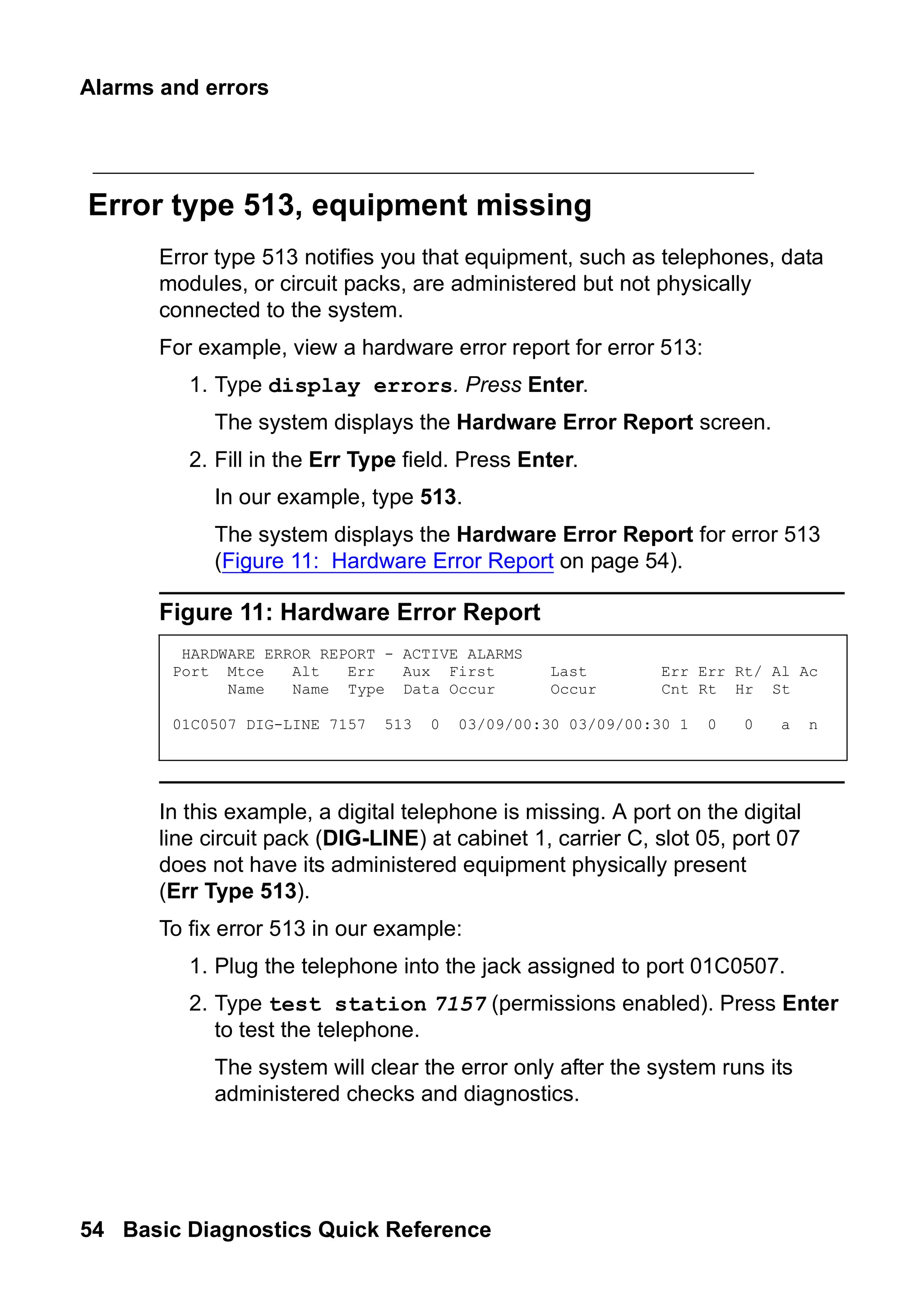 Alarms and errors
54 Basic Diagnostics Quick Reference
Error type 513, equipment missing
Error type 513 notifies you that equipment, such as telephones, data
modules, or circuit packs, are administered but not physically
connected to the system.
For example, view a hardware error report for error 513:
1. Type display errors. Press Enter.
The system displays the Hardware Error Report screen.
2. Fill in the Err Type field. Press Enter.
In our example, type 513.
The system displays the Hardware Error Report for error 513
(Figure 11: Hardware Error Report on page 54).
Figure 11: Hardware Error Report
In this example, a digital telephone is missing. A port on the digital
line circuit pack (DIG-LINE) at cabinet 1, carrier C, slot 05, port 07
does not have its administered equipment physically present
(Err Type 513).
To fix error 513 in our example:
1. Plug the telephone into the jack assigned to port 01C0507.
2. Type test station 7157 (permissions enabled). Press Enter
to test the telephone.
The system will clear the error only after the system runs its
administered checks and diagnostics.
HARDWARE ERROR REPORT - ACTIVE ALARMS
Port Mtce Alt Err Aux First Last Err Err Rt/ Al Ac
Name Name Type Data Occur Occur Cnt Rt Hr St
01C0507 DIG-LINE 7157 513 0 03/09/00:30 03/09/00:30 1 0 0 a n
 
