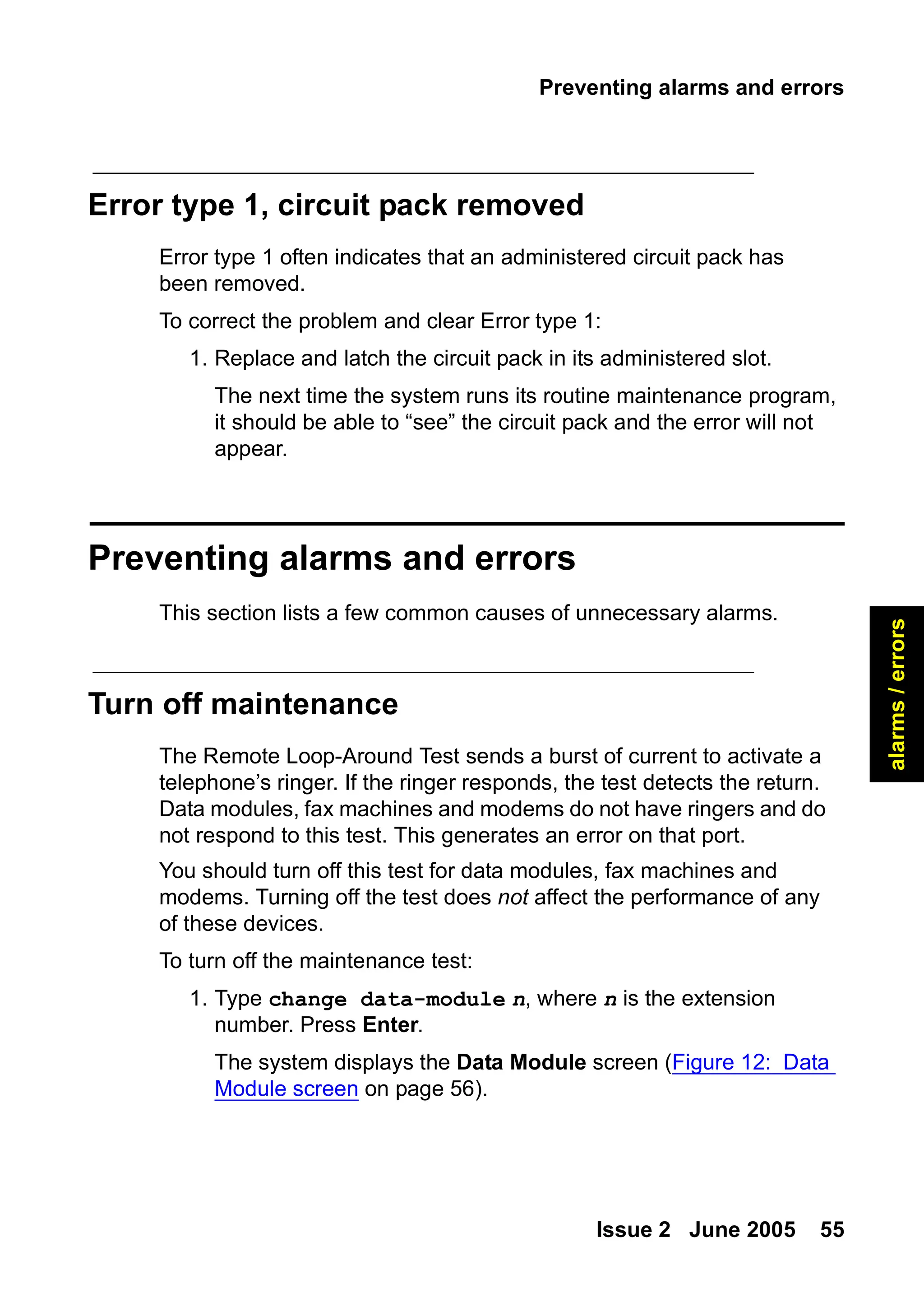 Preventing alarms and errors
Issue 2 June 2005 55
alarms
/
errors
Error type 1, circuit pack removed
Error type 1 often indicates that an administered circuit pack has
been removed.
To correct the problem and clear Error type 1:
1. Replace and latch the circuit pack in its administered slot.
The next time the system runs its routine maintenance program,
it should be able to “see” the circuit pack and the error will not
appear.
Preventing alarms and errors
This section lists a few common causes of unnecessary alarms.
Turn off maintenance
The Remote Loop-Around Test sends a burst of current to activate a
telephone’s ringer. If the ringer responds, the test detects the return.
Data modules, fax machines and modems do not have ringers and do
not respond to this test. This generates an error on that port.
You should turn off this test for data modules, fax machines and
modems. Turning off the test does not affect the performance of any
of these devices.
To turn off the maintenance test:
1. Type change data-module n, where n is the extension
number. Press Enter.
The system displays the Data Module screen (Figure 12: Data
Module screen on page 56).
 