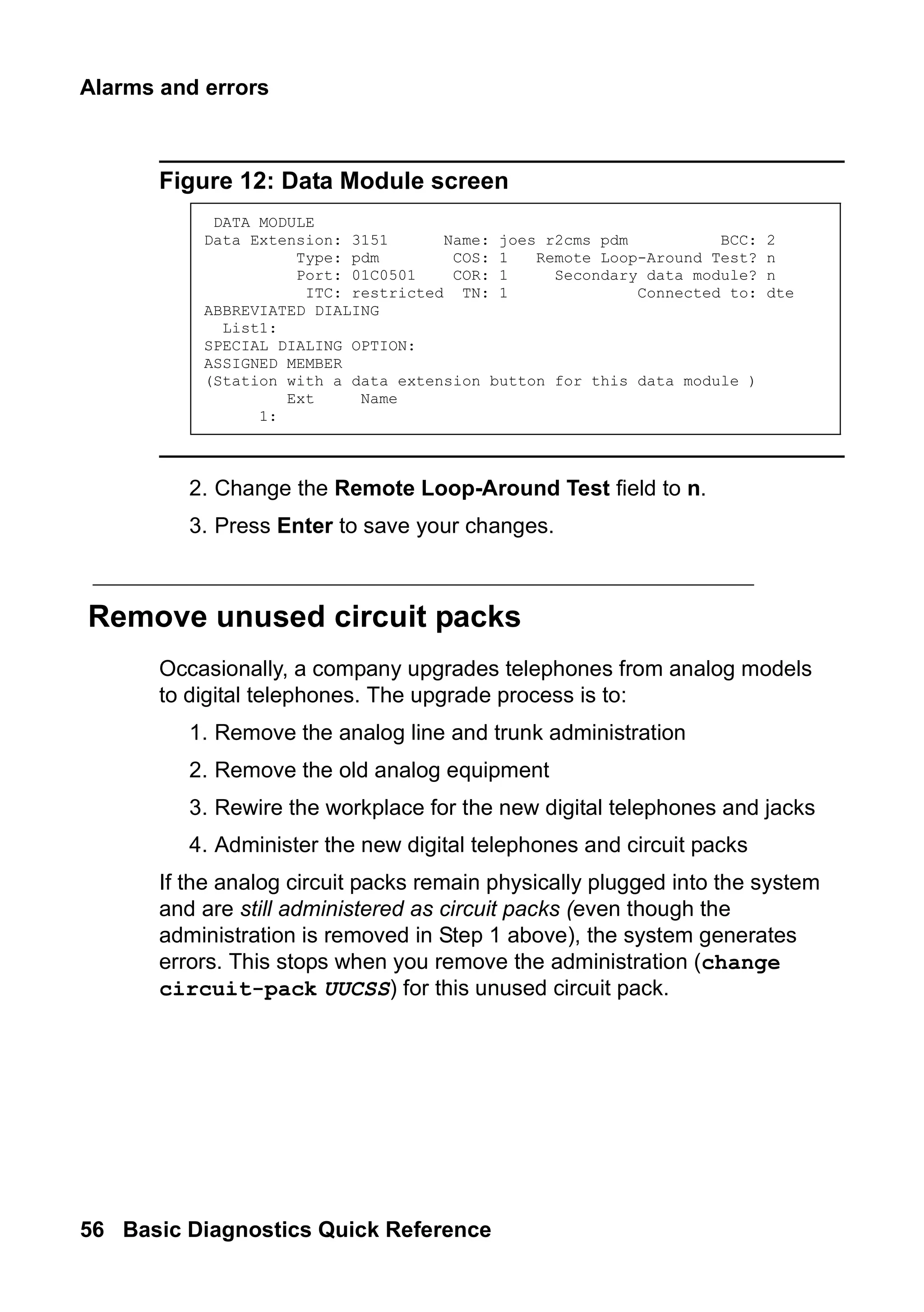 Alarms and errors
56 Basic Diagnostics Quick Reference
Figure 12: Data Module screen
2. Change the Remote Loop-Around Test field to n.
3. Press Enter to save your changes.
Remove unused circuit packs
Occasionally, a company upgrades telephones from analog models
to digital telephones. The upgrade process is to:
1. Remove the analog line and trunk administration
2. Remove the old analog equipment
3. Rewire the workplace for the new digital telephones and jacks
4. Administer the new digital telephones and circuit packs
If the analog circuit packs remain physically plugged into the system
and are still administered as circuit packs (even though the
administration is removed in Step 1 above), the system generates
errors. This stops when you remove the administration (change
circuit-pack UUCSS) for this unused circuit pack.
DATA MODULE
Data Extension: 3151 Name: joes r2cms pdm BCC: 2
Type: pdm COS: 1 Remote Loop-Around Test? n
Port: 01C0501 COR: 1 Secondary data module? n
ITC: restricted TN: 1 Connected to: dte
ABBREVIATED DIALING
List1:
SPECIAL DIALING OPTION:
ASSIGNED MEMBER
(Station with a data extension button for this data module )
Ext Name
1:
 