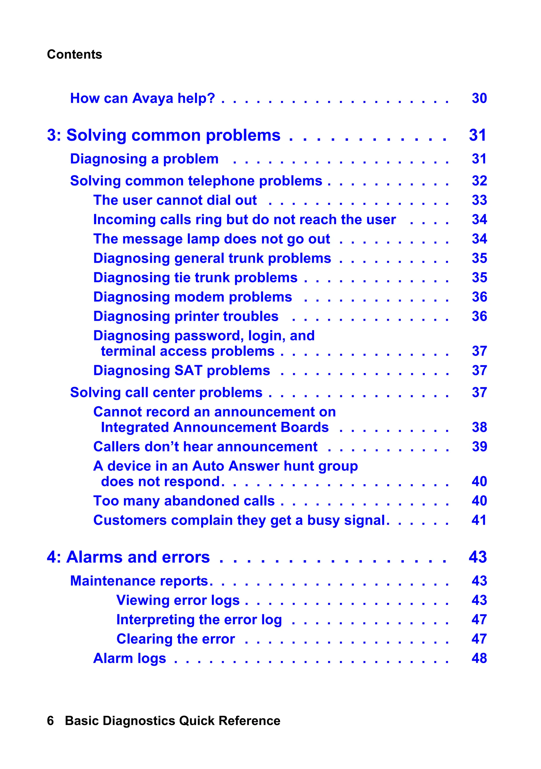 Contents
6 Basic Diagnostics Quick Reference
How can Avaya help? . . . . . . . . . . . . . . . . . . . . 30
3: Solving common problems . . . . . . . . . . . . 31
Diagnosing a problem . . . . . . . . . . . . . . . . . . . 31
Solving common telephone problems . . . . . . . . . . . 32
The user cannot dial out . . . . . . . . . . . . . . . . 33
Incoming calls ring but do not reach the user . . . . 34
The message lamp does not go out . . . . . . . . . . 34
Diagnosing general trunk problems . . . . . . . . . . 35
Diagnosing tie trunk problems . . . . . . . . . . . . . 35
Diagnosing modem problems . . . . . . . . . . . . . 36
Diagnosing printer troubles . . . . . . . . . . . . . . 36
Diagnosing password, login, and
terminal access problems . . . . . . . . . . . . . . . 37
Diagnosing SAT problems . . . . . . . . . . . . . . . 37
Solving call center problems . . . . . . . . . . . . . . . . 37
Cannot record an announcement on
Integrated Announcement Boards . . . . . . . . . . 38
Callers don’t hear announcement . . . . . . . . . . . 39
A device in an Auto Answer hunt group
does not respond. . . . . . . . . . . . . . . . . . . . 40
Too many abandoned calls . . . . . . . . . . . . . . . 40
Customers complain they get a busy signal. . . . . . 41
4: Alarms and errors . . . . . . . . . . . . . . . . . 43
Maintenance reports. . . . . . . . . . . . . . . . . . . . . 43
Viewing error logs . . . . . . . . . . . . . . . . . . 43
Interpreting the error log . . . . . . . . . . . . . . 47
Clearing the error . . . . . . . . . . . . . . . . . . 47
Alarm logs . . . . . . . . . . . . . . . . . . . . . . . . 48
 