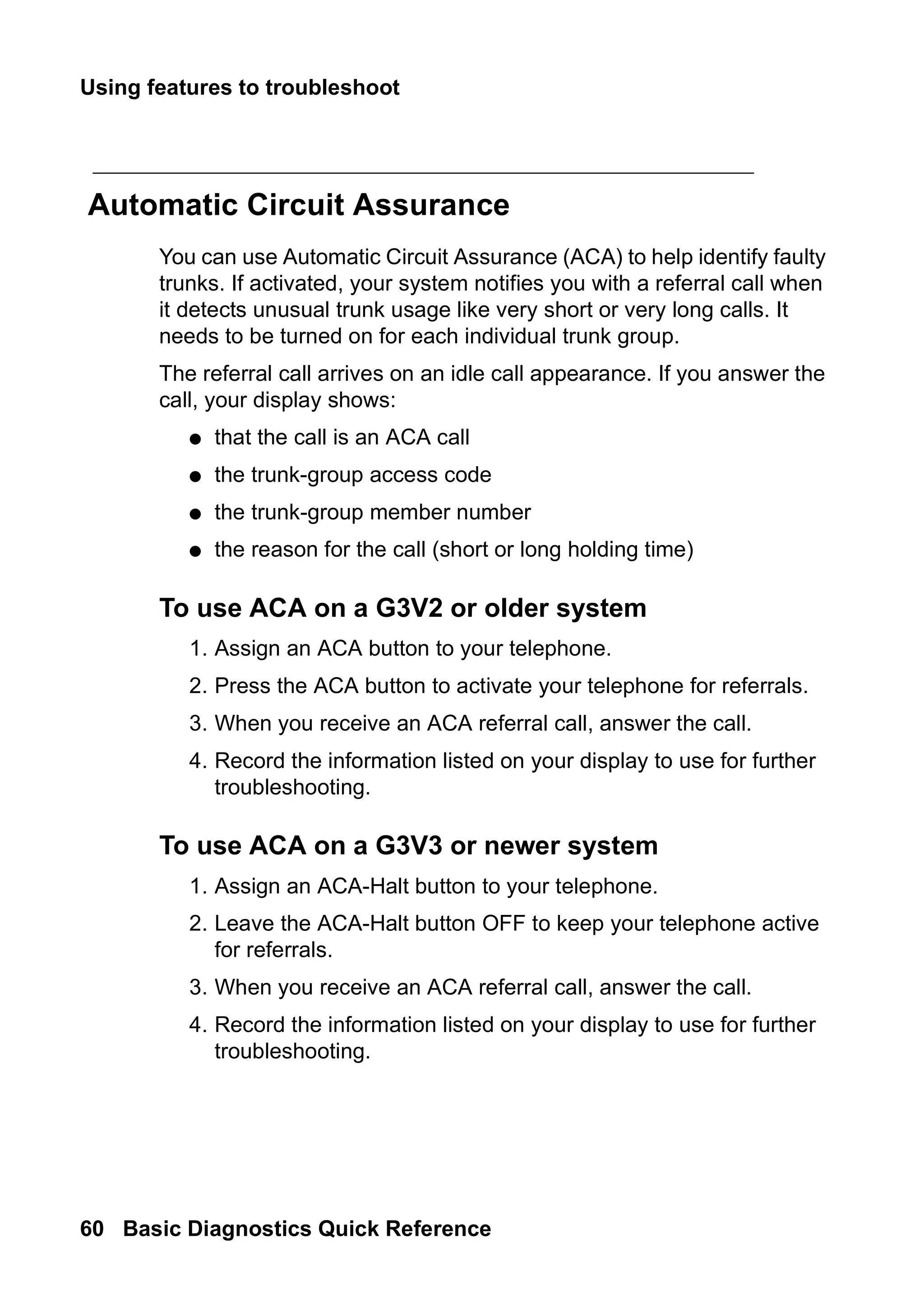 Using features to troubleshoot
60 Basic Diagnostics Quick Reference
Automatic Circuit Assurance
You can use Automatic Circuit Assurance (ACA) to help identify faulty
trunks. If activated, your system notifies you with a referral call when
it detects unusual trunk usage like very short or very long calls. It
needs to be turned on for each individual trunk group.
The referral call arrives on an idle call appearance. If you answer the
call, your display shows:
● that the call is an ACA call
● the trunk-group access code
● the trunk-group member number
● the reason for the call (short or long holding time)
To use ACA on a G3V2 or older system
1. Assign an ACA button to your telephone.
2. Press the ACA button to activate your telephone for referrals.
3. When you receive an ACA referral call, answer the call.
4. Record the information listed on your display to use for further
troubleshooting.
To use ACA on a G3V3 or newer system
1. Assign an ACA-Halt button to your telephone.
2. Leave the ACA-Halt button OFF to keep your telephone active
for referrals.
3. When you receive an ACA referral call, answer the call.
4. Record the information listed on your display to use for further
troubleshooting.
 