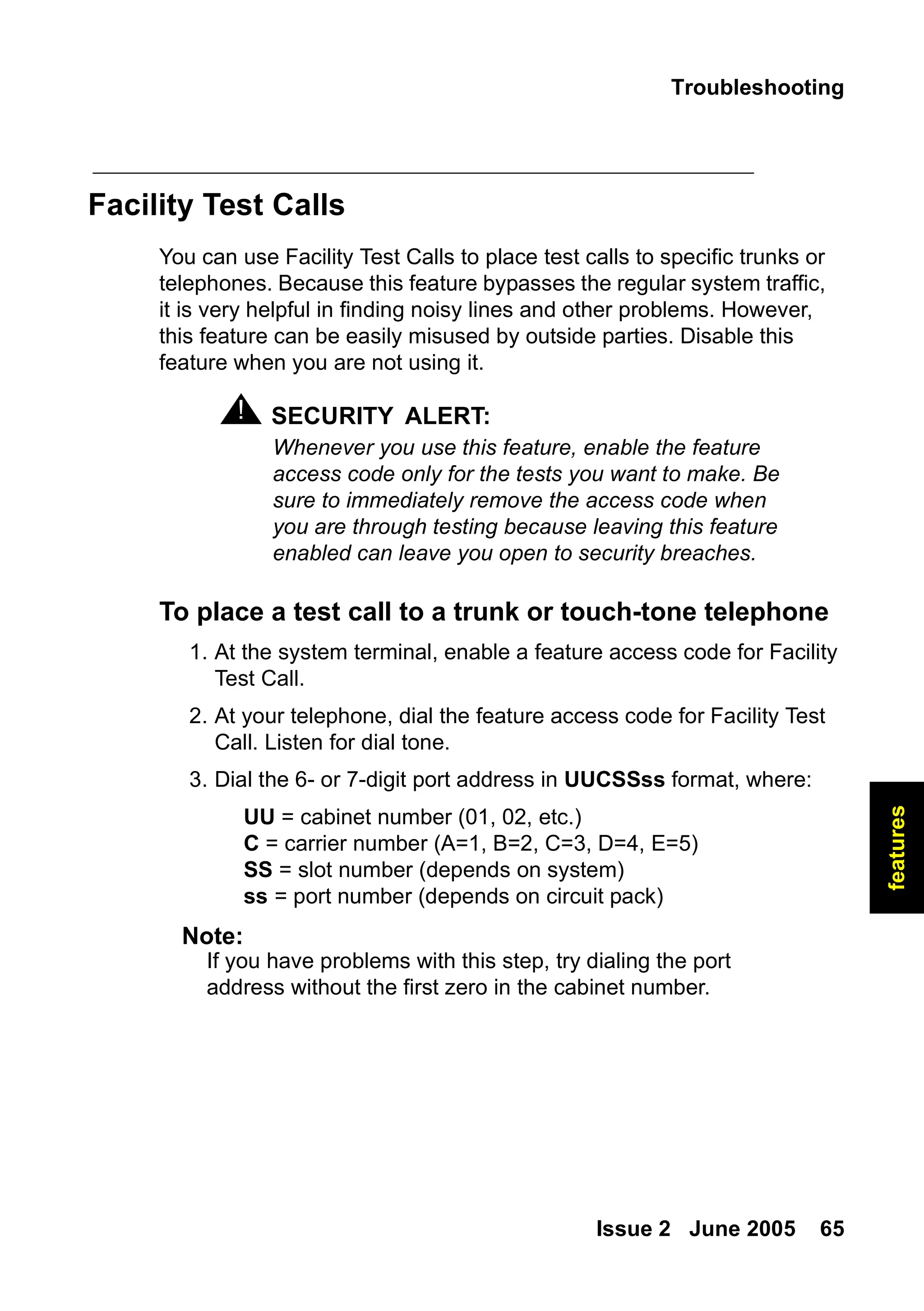 Troubleshooting
Issue 2 June 2005 65
features
Facility Test Calls
You can use Facility Test Calls to place test calls to specific trunks or
telephones. Because this feature bypasses the regular system traffic,
it is very helpful in finding noisy lines and other problems. However,
this feature can be easily misused by outside parties. Disable this
feature when you are not using it.
! SECURITY ALERT:
SECURITY ALERT: Whenever you use this feature, enable the feature
access code only for the tests you want to make. Be
sure to immediately remove the access code when
you are through testing because leaving this feature
enabled can leave you open to security breaches.
To place a test call to a trunk or touch-tone telephone
1. At the system terminal, enable a feature access code for Facility
Test Call.
2. At your telephone, dial the feature access code for Facility Test
Call. Listen for dial tone.
3. Dial the 6- or 7-digit port address in UUCSSss format, where:
UU = cabinet number (01, 02, etc.)
C = carrier number (A=1, B=2, C=3, D=4, E=5)
SS = slot number (depends on system)
ss = port number (depends on circuit pack)
Note:
Note: If you have problems with this step, try dialing the port
address without the first zero in the cabinet number.
 