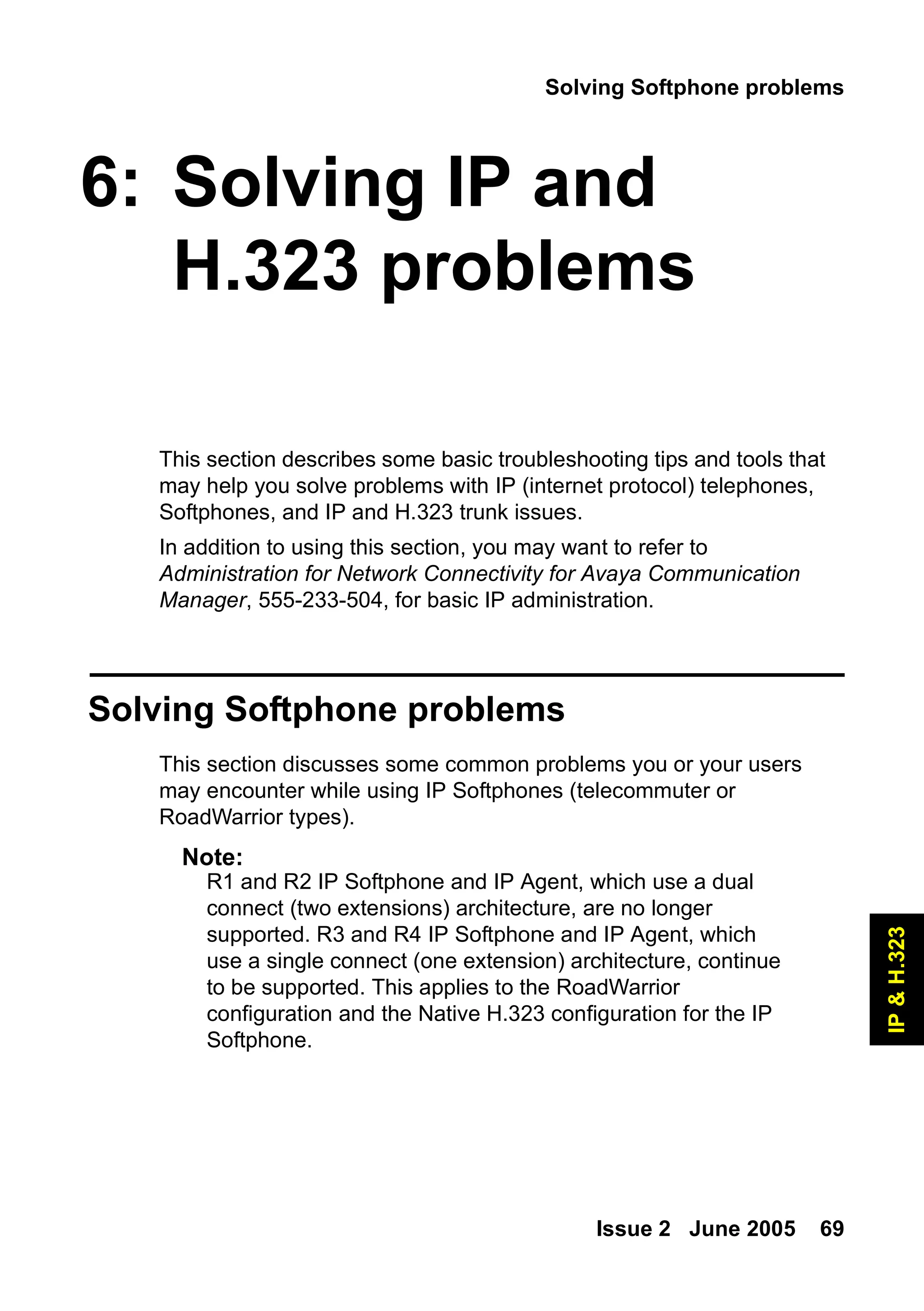 Solving Softphone problems
Issue 2 June 2005 69
IP
&
H.323
6: Solving IP and
H.323 problems
This section describes some basic troubleshooting tips and tools that
may help you solve problems with IP (internet protocol) telephones,
Softphones, and IP and H.323 trunk issues.
In addition to using this section, you may want to refer to
Administration for Network Connectivity for Avaya Communication
Manager, 555-233-504, for basic IP administration.
Solving Softphone problems
This section discusses some common problems you or your users
may encounter while using IP Softphones (telecommuter or
RoadWarrior types).
Note:
Note: R1 and R2 IP Softphone and IP Agent, which use a dual
connect (two extensions) architecture, are no longer
supported. R3 and R4 IP Softphone and IP Agent, which
use a single connect (one extension) architecture, continue
to be supported. This applies to the RoadWarrior
configuration and the Native H.323 configuration for the IP
Softphone.
 