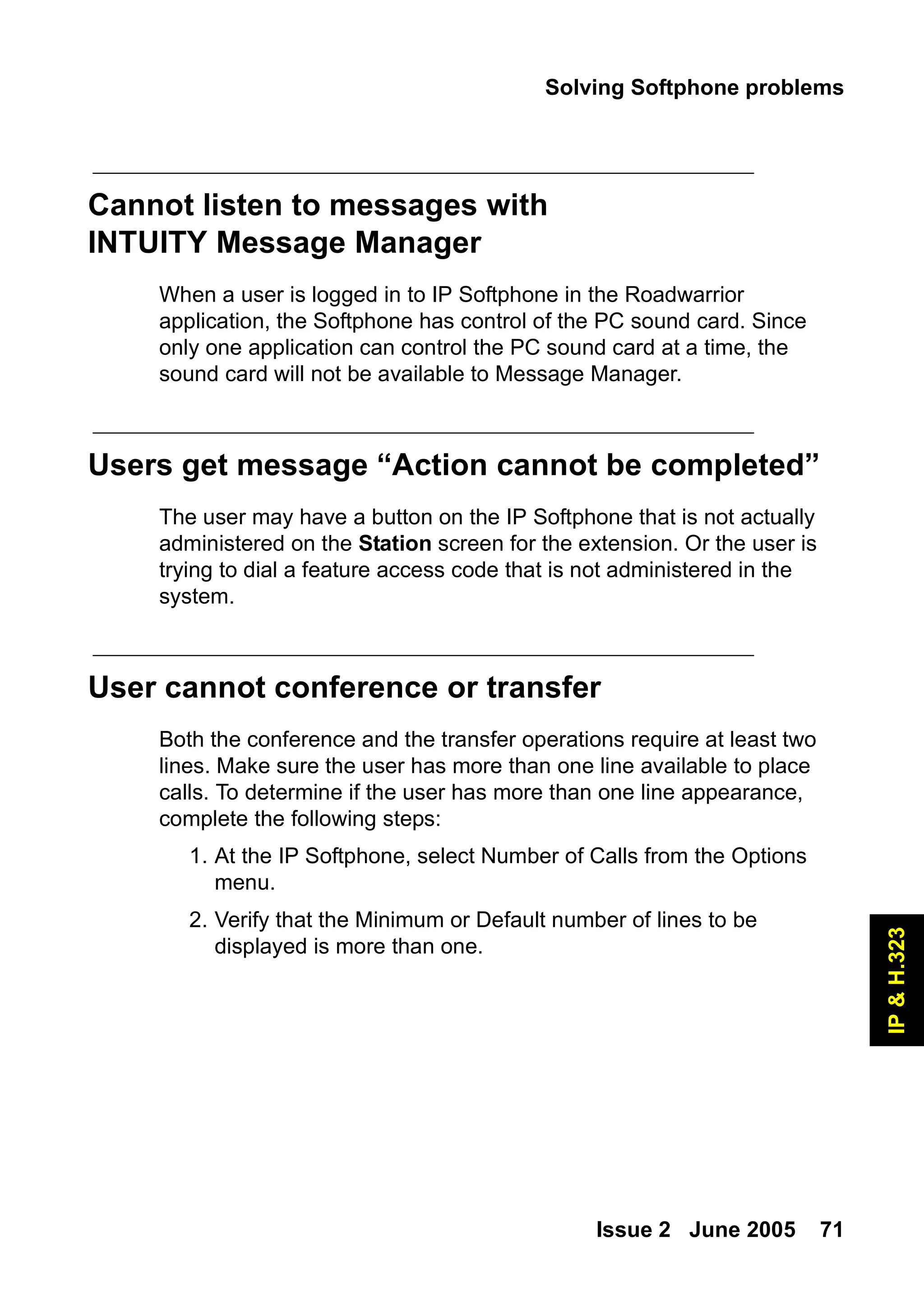 Solving Softphone problems
Issue 2 June 2005 71
IP
&
H.323
Cannot listen to messages with
INTUITY Message Manager
When a user is logged in to IP Softphone in the Roadwarrior
application, the Softphone has control of the PC sound card. Since
only one application can control the PC sound card at a time, the
sound card will not be available to Message Manager.
Users get message “Action cannot be completed”
The user may have a button on the IP Softphone that is not actually
administered on the Station screen for the extension. Or the user is
trying to dial a feature access code that is not administered in the
system.
User cannot conference or transfer
Both the conference and the transfer operations require at least two
lines. Make sure the user has more than one line available to place
calls. To determine if the user has more than one line appearance,
complete the following steps:
1. At the IP Softphone, select Number of Calls from the Options
menu.
2. Verify that the Minimum or Default number of lines to be
displayed is more than one.
 