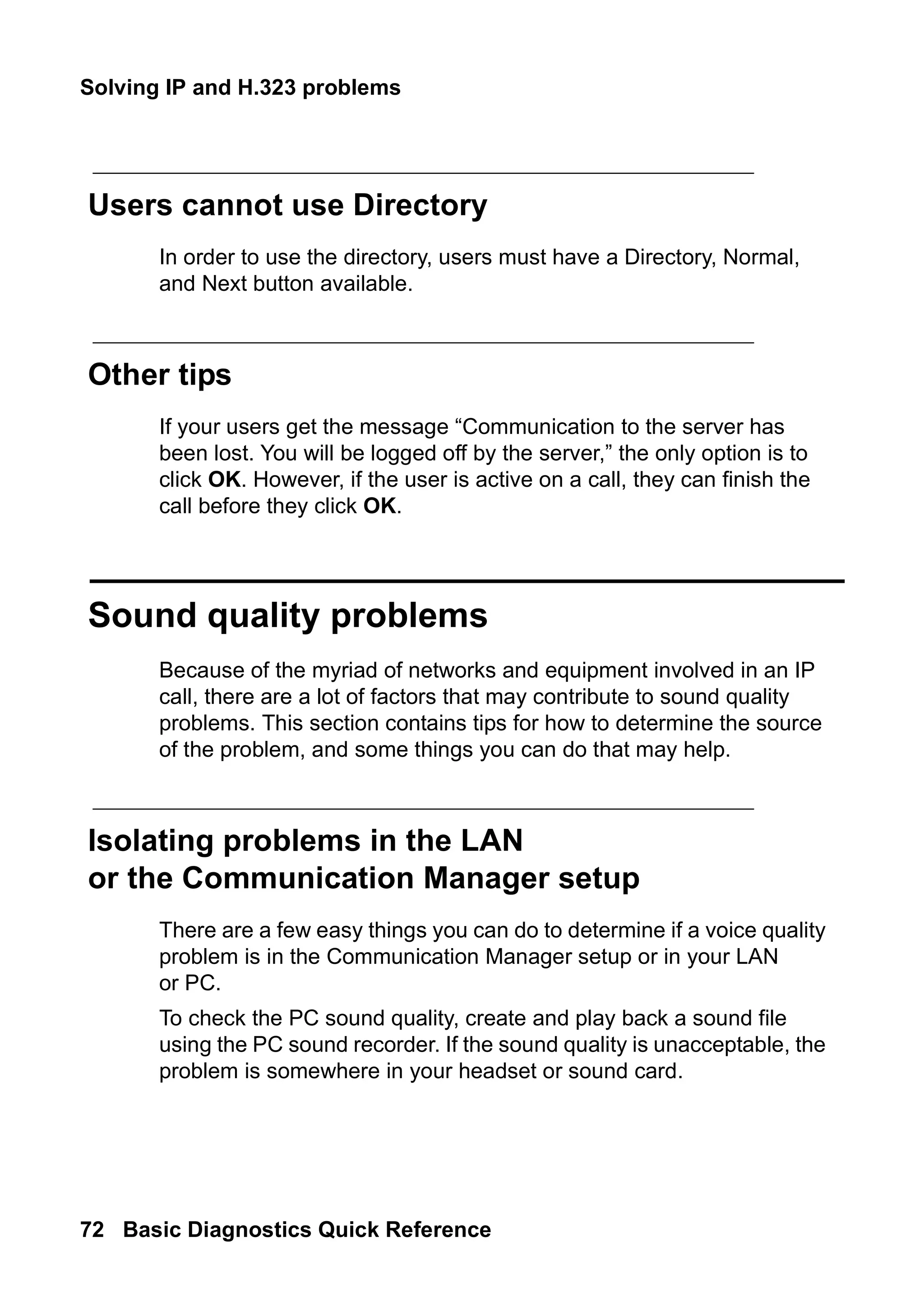 Solving IP and H.323 problems
72 Basic Diagnostics Quick Reference
Users cannot use Directory
In order to use the directory, users must have a Directory, Normal,
and Next button available.
Other tips
If your users get the message “Communication to the server has
been lost. You will be logged off by the server,” the only option is to
click OK. However, if the user is active on a call, they can finish the
call before they click OK.
Sound quality problems
Because of the myriad of networks and equipment involved in an IP
call, there are a lot of factors that may contribute to sound quality
problems. This section contains tips for how to determine the source
of the problem, and some things you can do that may help.
Isolating problems in the LAN
or the Communication Manager setup
There are a few easy things you can do to determine if a voice quality
problem is in the Communication Manager setup or in your LAN
or PC.
To check the PC sound quality, create and play back a sound file
using the PC sound recorder. If the sound quality is unacceptable, the
problem is somewhere in your headset or sound card.
 