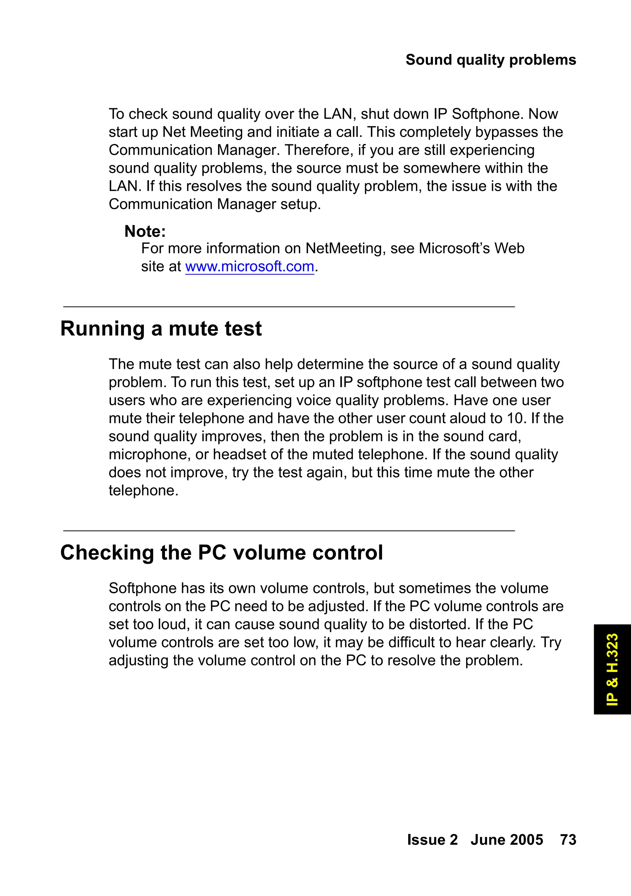 Sound quality problems
Issue 2 June 2005 73
IP
&
H.323
To check sound quality over the LAN, shut down IP Softphone. Now
start up Net Meeting and initiate a call. This completely bypasses the
Communication Manager. Therefore, if you are still experiencing
sound quality problems, the source must be somewhere within the
LAN. If this resolves the sound quality problem, the issue is with the
Communication Manager setup.
Note:
Note: For more information on NetMeeting, see Microsoft’s Web
site at www.microsoft.com.
Running a mute test
The mute test can also help determine the source of a sound quality
problem. To run this test, set up an IP softphone test call between two
users who are experiencing voice quality problems. Have one user
mute their telephone and have the other user count aloud to 10. If the
sound quality improves, then the problem is in the sound card,
microphone, or headset of the muted telephone. If the sound quality
does not improve, try the test again, but this time mute the other
telephone.
Checking the PC volume control
Softphone has its own volume controls, but sometimes the volume
controls on the PC need to be adjusted. If the PC volume controls are
set too loud, it can cause sound quality to be distorted. If the PC
volume controls are set too low, it may be difficult to hear clearly. Try
adjusting the volume control on the PC to resolve the problem.
 