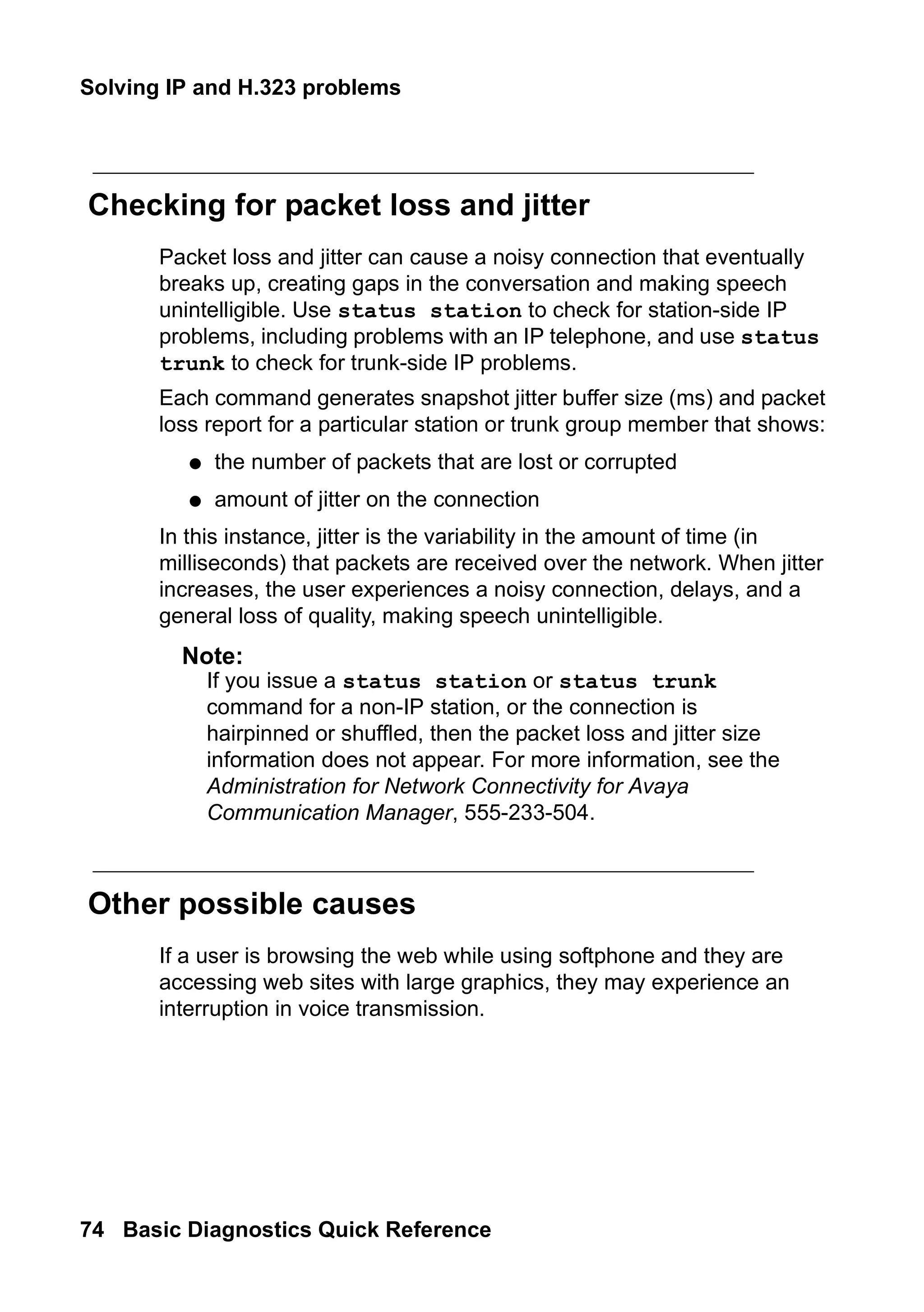 Solving IP and H.323 problems
74 Basic Diagnostics Quick Reference
Checking for packet loss and jitter
Packet loss and jitter can cause a noisy connection that eventually
breaks up, creating gaps in the conversation and making speech
unintelligible. Use status station to check for station-side IP
problems, including problems with an IP telephone, and use status
trunk to check for trunk-side IP problems.
Each command generates snapshot jitter buffer size (ms) and packet
loss report for a particular station or trunk group member that shows:
● the number of packets that are lost or corrupted
● amount of jitter on the connection
In this instance, jitter is the variability in the amount of time (in
milliseconds) that packets are received over the network. When jitter
increases, the user experiences a noisy connection, delays, and a
general loss of quality, making speech unintelligible.
Note:
Note: If you issue a status station or status trunk
command for a non-IP station, or the connection is
hairpinned or shuffled, then the packet loss and jitter size
information does not appear. For more information, see the
Administration for Network Connectivity for Avaya
Communication Manager, 555-233-504.
Other possible causes
If a user is browsing the web while using softphone and they are
accessing web sites with large graphics, they may experience an
interruption in voice transmission.
 