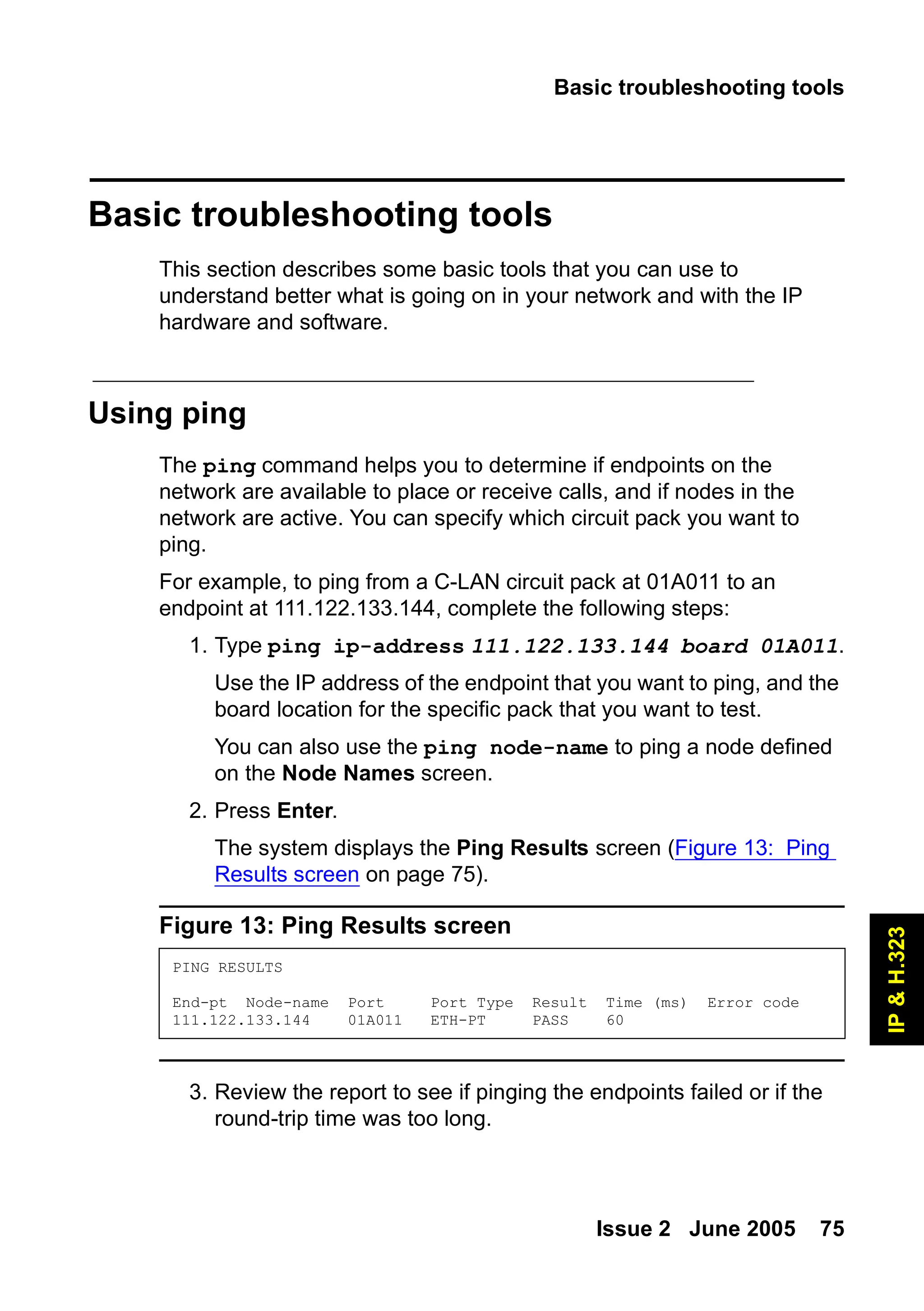 Basic troubleshooting tools
Issue 2 June 2005 75
IP
&
H.323
Basic troubleshooting tools
This section describes some basic tools that you can use to
understand better what is going on in your network and with the IP
hardware and software.
Using ping
The ping command helps you to determine if endpoints on the
network are available to place or receive calls, and if nodes in the
network are active. You can specify which circuit pack you want to
ping.
For example, to ping from a C-LAN circuit pack at 01A011 to an
endpoint at 111.122.133.144, complete the following steps:
1. Type ping ip-address 111.122.133.144 board 01A011.
Use the IP address of the endpoint that you want to ping, and the
board location for the specific pack that you want to test.
You can also use the ping node-name to ping a node defined
on the Node Names screen.
2. Press Enter.
The system displays the Ping Results screen (Figure 13: Ping
Results screen on page 75).
Figure 13: Ping Results screen
3. Review the report to see if pinging the endpoints failed or if the
round-trip time was too long.
PING RESULTS
End-pt Node-name Port Port Type Result Time (ms) Error code
111.122.133.144 01A011 ETH-PT PASS 60
 