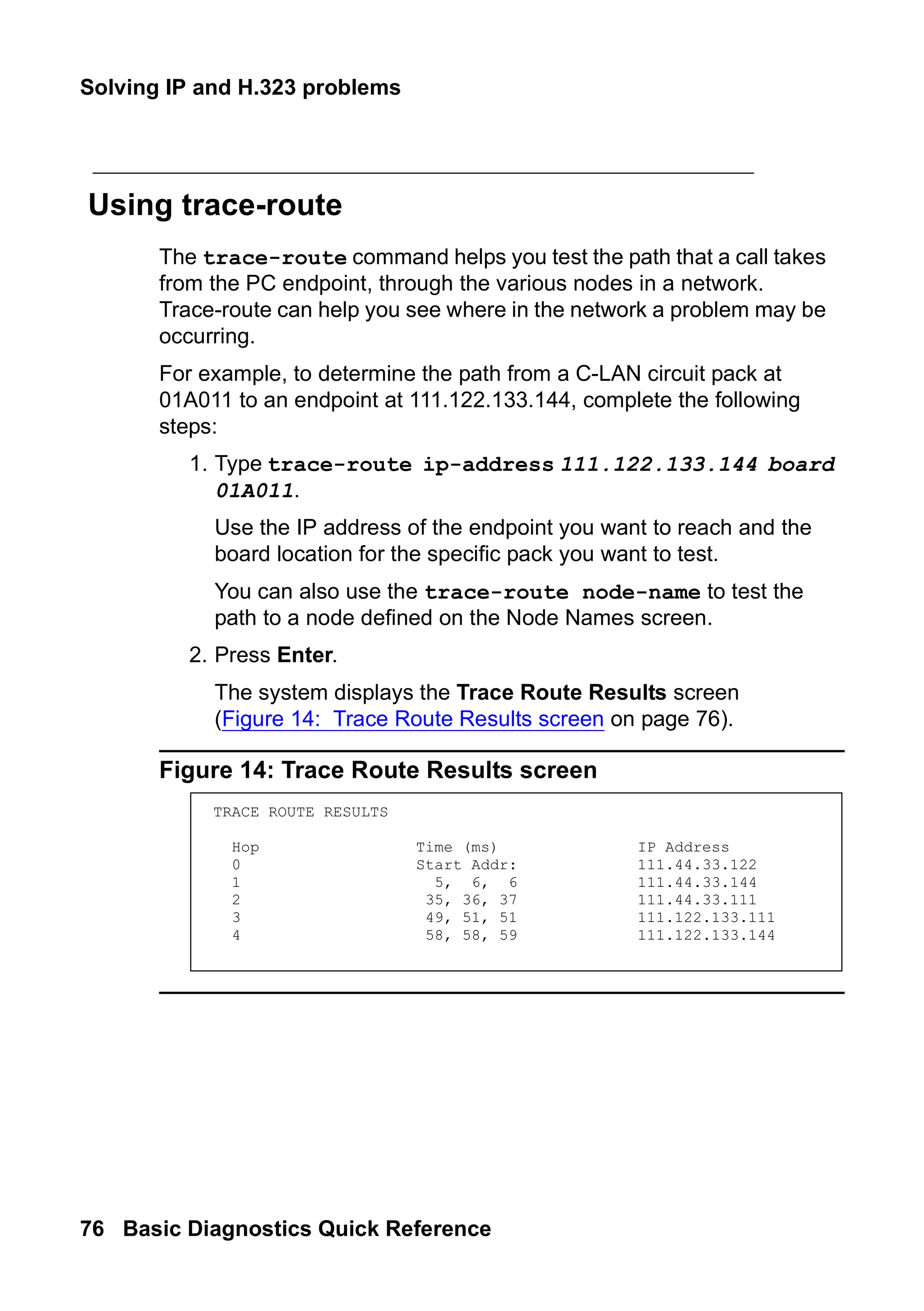 Solving IP and H.323 problems
76 Basic Diagnostics Quick Reference
Using trace-route
The trace-route command helps you test the path that a call takes
from the PC endpoint, through the various nodes in a network.
Trace-route can help you see where in the network a problem may be
occurring.
For example, to determine the path from a C-LAN circuit pack at
01A011 to an endpoint at 111.122.133.144, complete the following
steps:
1. Type trace-route ip-address 111.122.133.144 board
01A011.
Use the IP address of the endpoint you want to reach and the
board location for the specific pack you want to test.
You can also use the trace-route node-name to test the
path to a node defined on the Node Names screen.
2. Press Enter.
The system displays the Trace Route Results screen
(Figure 14: Trace Route Results screen on page 76).
Figure 14: Trace Route Results screen
TRACE ROUTE RESULTS
Hop Time (ms) IP Address
0 Start Addr: 111.44.33.122
1 5, 6, 6 111.44.33.144
2 35, 36, 37 111.44.33.111
3 49, 51, 51 111.122.133.111
4 58, 58, 59 111.122.133.144
 