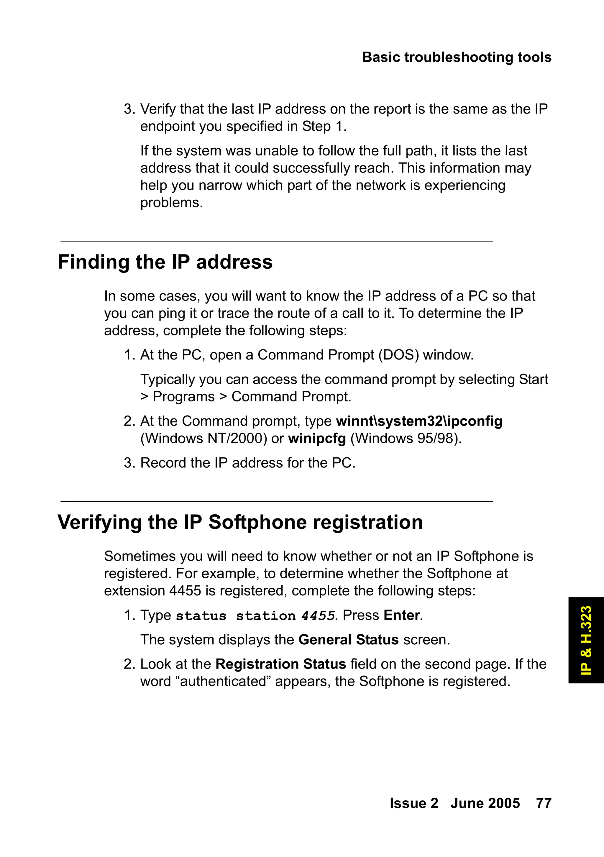 Basic troubleshooting tools
Issue 2 June 2005 77
IP
&
H.323
3. Verify that the last IP address on the report is the same as the IP
endpoint you specified in Step 1.
If the system was unable to follow the full path, it lists the last
address that it could successfully reach. This information may
help you narrow which part of the network is experiencing
problems.
Finding the IP address
In some cases, you will want to know the IP address of a PC so that
you can ping it or trace the route of a call to it. To determine the IP
address, complete the following steps:
1. At the PC, open a Command Prompt (DOS) window.
Typically you can access the command prompt by selecting Start
> Programs > Command Prompt.
2. At the Command prompt, type winntsystem32ipconfig
(Windows NT/2000) or winipcfg (Windows 95/98).
3. Record the IP address for the PC.
Verifying the IP Softphone registration
Sometimes you will need to know whether or not an IP Softphone is
registered. For example, to determine whether the Softphone at
extension 4455 is registered, complete the following steps:
1. Type status station 4455. Press Enter.
The system displays the General Status screen.
2. Look at the Registration Status field on the second page. If the
word “authenticated” appears, the Softphone is registered.
 